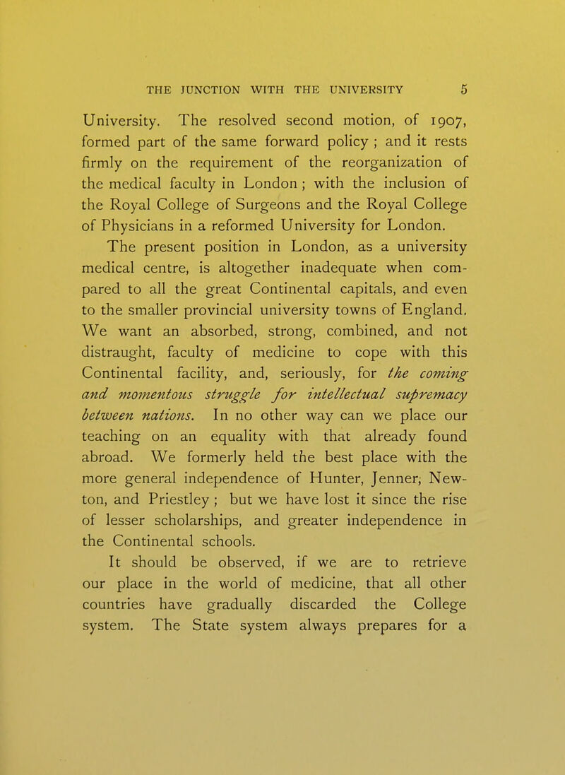 University. The resolved second motion, of 1907, formed part of the same forward policy ; and it rests firmly on the requirement of the reorganization of the medical faculty in London ; with the inclusion of the Royal College of Surgeons and the Royal College of Physicians in a reformed University for London. The present position in London, as a university medical centre, is altogether inadequate when com- pared to all the great Continental capitals, and even to the smaller provincial university towns of England, We want an absorbed, strong, combined, and not distraught, faculty of medicine to cope with this Continental facility, and, seriously, for the coming and momentous struggle for intellectual supremacy between nations. In no other way can we place our teaching on an equality with that already found abroad. We formerly held the best place with the more general independence of Hunter, Jenner, New- ton, and Priestley ; but we have lost it since the rise of lesser scholarships, and greater independence in the Continental schools. It should be observed, if we are to retrieve our place in the world of medicine, that all other countries have gradually discarded the College system. The State system always prepares for a