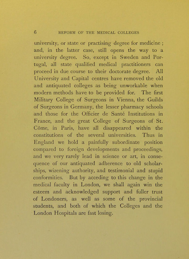 university, or state or practising degree for medicine ; and, in the latter case, still opens the way to a university degree. So, except in Sweden and Por- tugal, all state qualified medical practitioners can proceed in due course to their doctorate degree. All University and Capital centres have removed the old and antiquated colleges as being unworkable when modern methods have to be provided for. The first Military College of Surgeons in Vienna, the Guilds of Surgeons in Germany, the lesser pharmacy schools and those for the Officier de Sante Institutions in France, and the great College of Surgeons of St. Come, in Paris, have all disappeared within the constitutions of the several universities. Thus in England we hold a painfully subordinate position compared to foreign developments and proceedings, and we very rarely lead in science or art, in conse- quence of our antiquated adherence to old scholar- ships, wizening authority, and testimonial and stupid conformities. But by acceding to this change in the medical faculty in London, we shall again win the esteem and acknowledged support and fuller trust of Londoners, as well as some of the provincial students, and both of which the Colleges and the London Hospitals are fast losing.