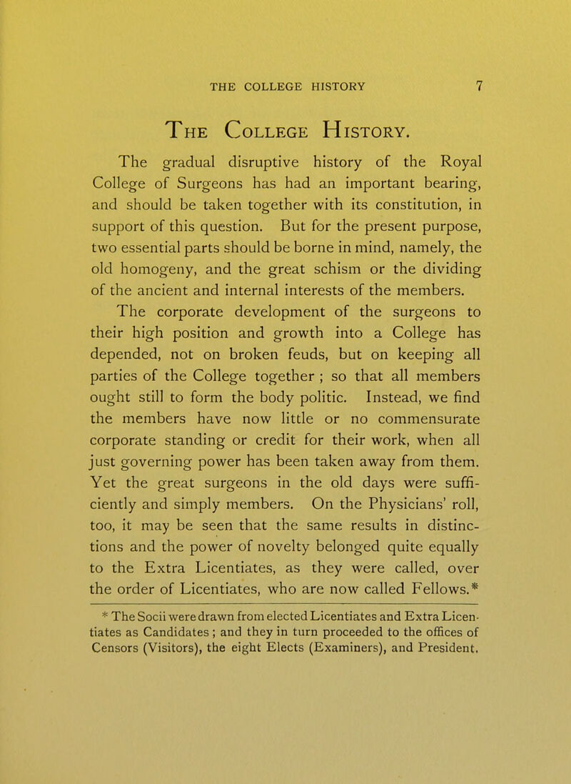 The College History. The gradual disruptive history of the Royal College of Surgeons has had an important bearing, and should be taken together with its constitution, in support of this question. But for the present purpose, two essential parts should be borne in mind, namely, the old homogeny, and the great schism or the dividing of the ancient and internal interests of the members. The corporate development of the surgeons to their high position and growth into a College has depended, not on broken feuds, but on keeping all parties of the College together ; so that all members ought still to form the body politic. Instead, we find the members have now little or no commensurate corporate standing or credit for their work, when all just governing power has been taken away from them. Yet the great surgeons in the old days were suffi- ciently and simply members. On the Physicians' roll, too, it may be seen that the same results in distinc- tions and the power of novelty belonged quite equally to the Extra Licentiates, as they were called, over the order of Licentiates, who are now called Fellows.* * The Socii were drawn from elected Licentiates and Extra Licen- tiates as Candidates; and they in turn proceeded to the offices of Censors (Visitors), the eight Elects (Examiners), and President.