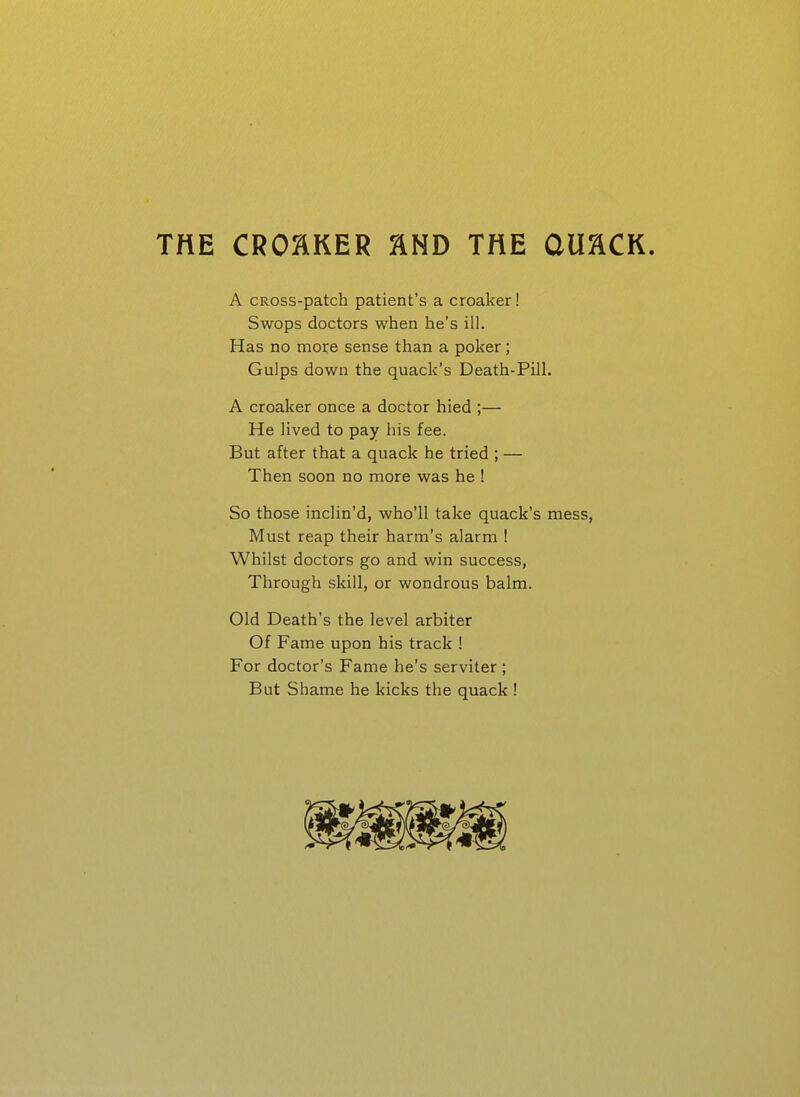THE CROCKER HND THE CUaCK. A CROss-patch patient's a croaker! Swops doctors when he's ill. Has no more sense than a poker; Gulps down the quack's Death-Pill. A croaker once a doctor hied ;— He lived to pay his fee. But after that a quack he tried ; — Then soon no more was he ! So those inclin'd, who'll take quack's mess, Must reap their harm's alarm ! Whilst doctors go and win success, Through skill, or wondrous balm. Old Death's the level arbiter Of Fame upon his track 1 For doctor's Fame he's serviter; But Shame he kicks the quack !