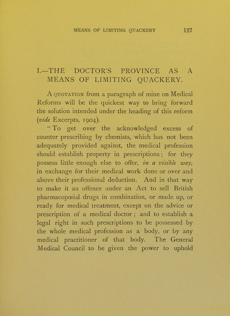 I.—THE DOCTOR'S PROVINCE AS A MEANS OF LIMITING QUACKERY. A QUOTATION from a paragraph of mine on Medical Reforms will be the quickest way to bring forward the solution intended under the heading of this reform [vide Excerpts, 1904).  To get over the acknowledged excess of counter prescribing by chemists, which has not been adequately provided against, the medical profession should establish property in prescriptions ; for they possess little enough else to offer, in a visible way, in exchange for their medical work done or over and above their professional deduction. And in that way to make it an offence under an Act to sell British pharmacopoeial drugs in combination, or made up, or ready for medical treatment, except on the advice or prescription of a medical doctor ; and to establish a legal right in such prescriptions to be possessed by the whole medical profession as a body, or by any medical practitioner of that body. The General Medical Council to be given the power to uphold