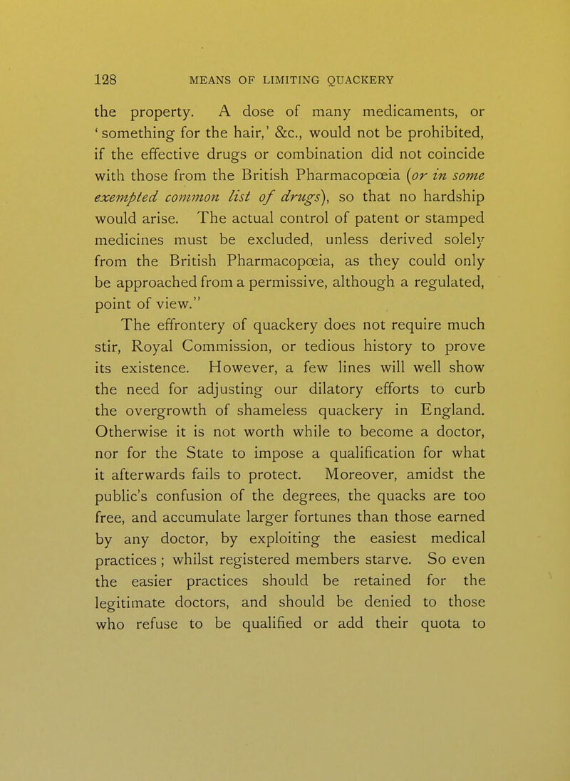 the property. A dose of many medicaments, or 'something for the hair,' &c., would not be prohibited, if the effective drugs or combination did not coincide with those from the British Pharmacopoeia [or in some exempted common list of drugs), so that no hardship would arise. The actual control of patent or stamped medicines must be excluded, unless derived solely from the British Pharmacopoeia, as they could only be approached from a permissive, although a regulated, point of view. The effrontery of quackery does not require much stir. Royal Commission, or tedious history to prove its existence. However, a few lines will well show the need for adjusting our dilatory efforts to curb the overgrowth of shameless quackery in England. Otherwise it is not worth while to become a doctor, nor for the State to impose a qualification for what it afterwards fails to protect. Moreover, amidst the public's confusion of the degrees, the quacks are too free, and accumulate larger fortunes than those earned by any doctor, by exploiting the easiest medical practices ; whilst registered members starve. So even the easier practices should be retained for the legitimate doctors, and should be denied to those who refuse to be qualified or add their quota to