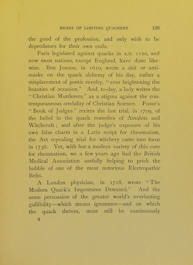 the good of the profession, and only wish to be depredators for their own ends. Paris legislated against quacks in a.d. 1120, and now most nations, except England, have done like- wise. Ben Jonson, in 1610, wrote a skit or anti- maske on the quack alchemy of his day, rather a misplacement of poetic revelry,  ever brightening the beauties of occasion. And, to-day, a lady writes the  Christian Murderers, as a stigma against the con- temporaneous credulity of Christian Science. Fosse's Book of Judges recites the last trial, in 1709, of the belief in the quack remedies of Amulets and Witchcraft ; and after the judge's exposure of his own false charm in a Latin script for rheumatism, the Act repealing trial for witchery came into force in 1736. Yet, with but a modern variety of this cure for rheumatism, we a few years ago had the British Medical Association usefully helping to prick the bubble of one of the most notorious Electropathic Belts. A London physician, in 1718, wrote The Modern Quack's Impostures Detected. And the same persuasion of the greater world's everlasting- gullibility—which means ignorance—and on which the quack thrives, must still be continuously 9