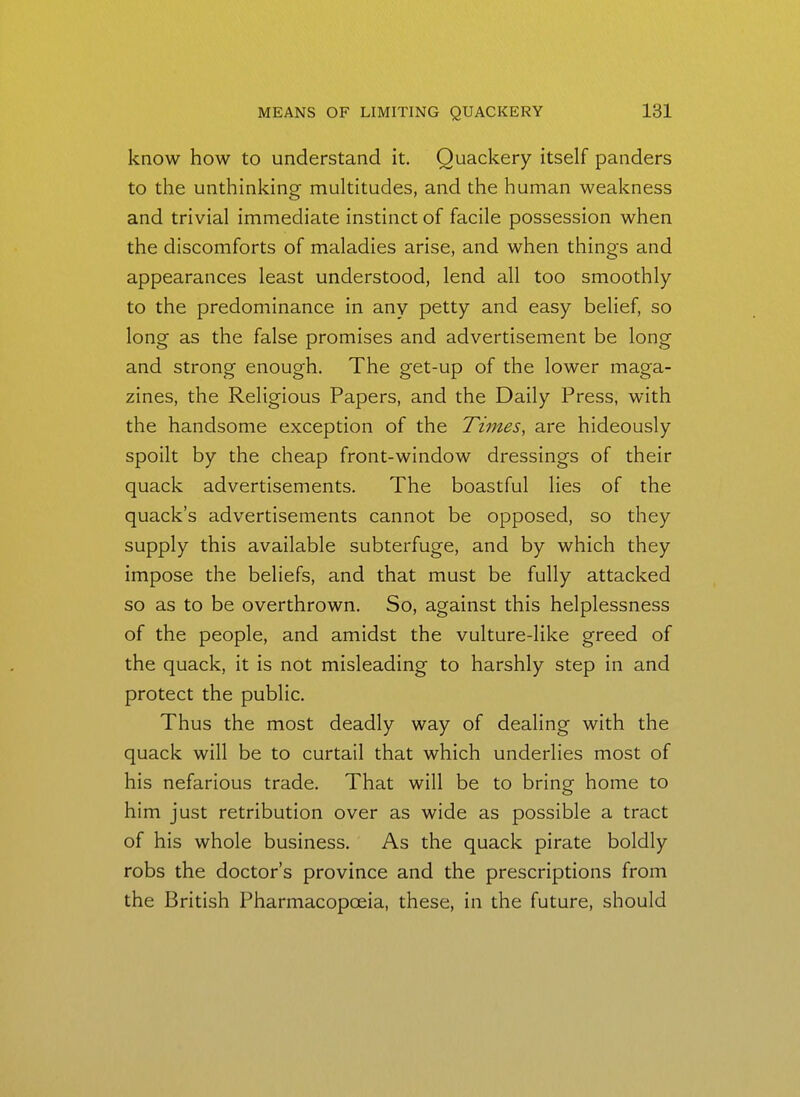 know how to understand it. Quackery itself panders to the unthinking multitudes, and the human weakness and trivial immediate instinct of facile possession when the discomforts of maladies arise, and when things and appearances least understood, lend all too smoothly to the predominance in any petty and easy belief, so long as the false promises and advertisement be long and strong enough. The get-up of the lower maga- zines, the Religious Papers, and the Daily Press, with the handsome exception of the Tiines, are hideously spoilt by the cheap front-window dressings of their quack advertisements. The boastful lies of the quack's advertisements cannot be opposed, so they supply this available subterfuge, and by which they impose the beliefs, and that must be fully attacked so as to be overthrown. So, against this helplessness of the people, and amidst the vulture-like greed of the quack, it is not misleading to harshly step in and protect the public. Thus the most deadly way of dealing with the quack will be to curtail that which underlies most of his nefarious trade. That will be to bring home to him just retribution over as wide as possible a tract of his whole business. As the quack pirate boldly robs the doctor's province and the prescriptions from the British Pharmacopoeia, these, in the future, should