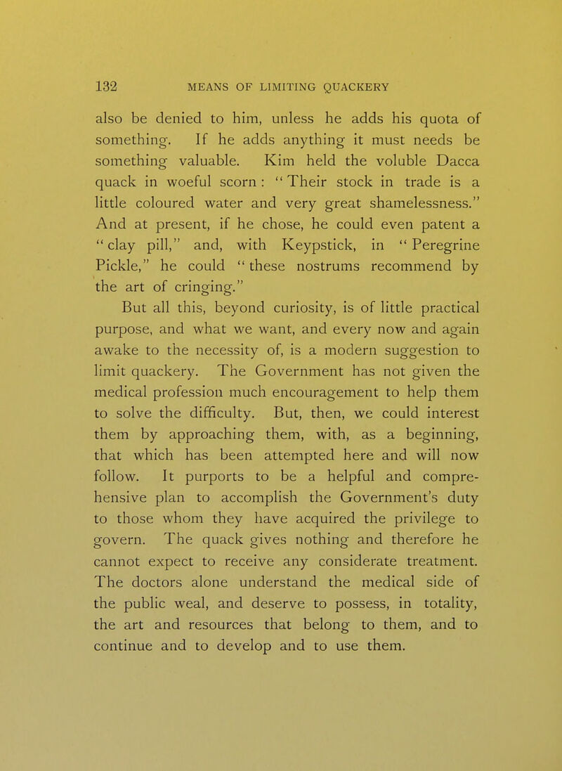 also be denied to him, unless he adds his quota of something. If he adds anything it must needs be something valuable. Kim held the voluble Dacca quack in woeful scorn :  Their stock in trade is a little coloured water and very great shamelessness. And at present, if he chose, he could even patent a clay pill, and, with Keypstick, in Peregrine Pickle, he could  these nostrums recommend by the art of cringing-. But all this, beyond curiosity, is of little practical purpose, and what we want, and every now and again awake to the necessity of, is a modern suggestion to limit quackery. The Government has not given the medical profession much encouragement to help them to solve the difficulty. But, then, we could interest them by approaching them, with, as a beginning, that which has been attempted here and will now follow. It purports to be a helpful and compre- hensive plan to accomplish the Government's duty to those whom they have acquired the privilege to govern. The quack gives nothing and therefore he cannot expect to receive any considerate treatment. The doctors alone understand the medical side of the public weal, and deserve to possess, in totality, the art and resources that belong to them, and to continue and to develop and to use them.