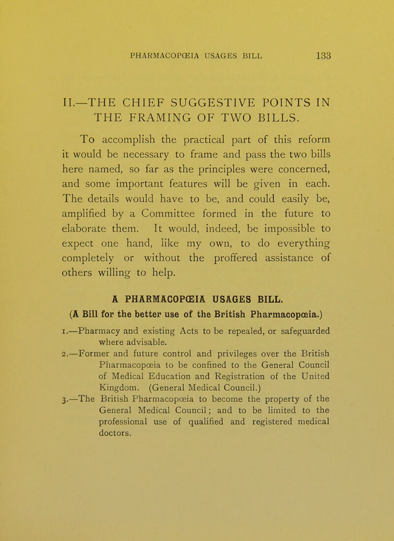 II.—THE CHIEF SUGGESTIVE POINTS IN THE FRAMING OF TWO BILLS. To accomplish the practical part of this reform it would be necessary to frame and pass the two bills here named, so far as the principles were concerned, and some important features will be given in each. The details would have to be, and could easily be, amplified by a Committee formed in the future to elaborate them. It would, indeed, be impossible to expect one hand, like my own, to do everything completely or without the proffered assistance of others willing to help. A PHARMACOPOEIA USAGES BILL. (A Bill for the better use of the British Pharmacopoeia.) 1. —Pharmacy and existing Acts to be repealed, or safeguarded where advisable. 2. —Former and future control and privileges over the British Pharmacopoeia to be confined to the General Council of Medical Education and Registration of the United Kingdom. (General Medical Council.) 3. —The British Pharmacopceia to become the property of the General Medical Council; and to be limited to the professional use of qualified and registered medical doctors.