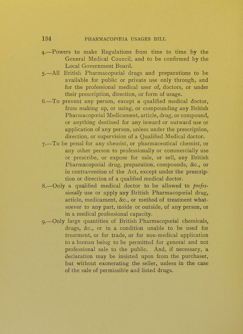4. —Powers to make Regulations from time to time by the General Medical Council, and to be confirmed by the Local Government Board. 5. —All British Pharmacopoeial drugs and preparations to be available for pubHc or private use only through, and for the professional medical user of, doctors, or under their prescription, direction, or form of usage. 6. —To prevent any person, except a qualified medical doctor, from making up, or using, or compounding any British Pharmacopoeial Medicament, article, drug, or compound, or anything destined for any inward or outward use or application of any person, unless under the prescription, direction, or supervision of a Qualified Medical doctor. 7. —To be penal for any chemist, or pharmaceutical chemist, or any other person to professionally or commercially use or prescribe, or expose for sale, or sell, any British Pharmacopoeial drug, preparation, compounds, &c., or in contravention of the Act, except under the prescrip- tion or direction of a qualified medical doctor. 8. —Only a qualified medical doctor to be allowed to profes- sionally use or apply any British Pharmacopoeial drug, article, medicament, &c., or method of treatment what- soever to any part, inside or outside, of any person, or in a medical professional capacity, g.—Only large quantities of British Pharmacopoeial chemicals, drugs, &c., or in a condition unable to be used for treatment, or for trade, or for non-medical application to a human being to be permitted for general and not professional sale to the public. And, if necessary, a declaration may be insisted upon from the purchaser, but without exonerating the seller, unless in the case of the sale of permissible and listed drugs.