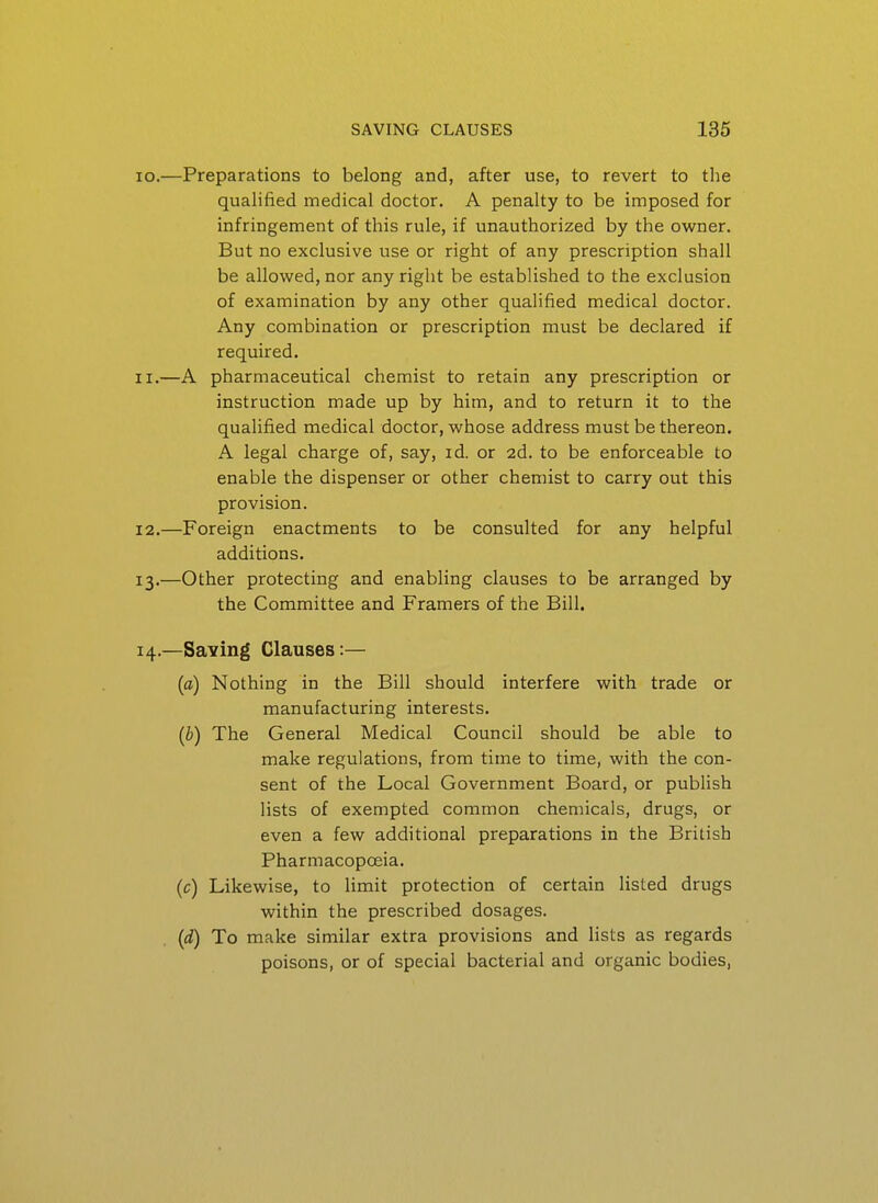 10. —Preparations to belong and, after use, to revert to the qualified medical doctor. A penalty to be imposed for infringement of this rule, if unauthorized by the owner. But no exclusive use or right of any prescription shall be allowed, nor any right be established to the exclusion of examination by any other qualified medical doctor. Any combination or prescription must be declared if required. 11. —A pharmaceutical chemist to retain any prescription or instruction made up by him, and to return it to the qualified medical doctor, whose address must be thereon. A legal charge of, say, id. or 2d. to be enforceable to enable the dispenser or other chemist to carry out this provision. 12. —Foreign enactments to be consulted for any helpful additions. 13. —Other protecting and enabling clauses to be arranged by the Committee and Framers of the Bill. 14. —Saving Clauses:— (a) Nothing in the Bill should interfere with trade or manufacturing interests. (b) The General Medical Council should be able to make regulations, from time to time, with the con- sent of the Local Government Board, or publish lists of exempted common chemicals, drugs, or even a few additional preparations in the British Pharmacopoeia. (c) Likewise, to limit protection of certain listed drugs within the prescribed dosages. {d) To make similar extra provisions and lists as regards poisons, or of special bacterial and organic bodies,