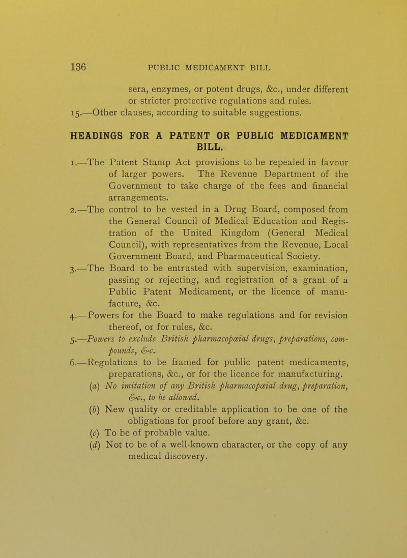 sera, enzymes, or potent drugs, &c., under different or stricter protective regulations and rules. 15.—Other clauses, according to suitable suggestions. HEADINGS FOR A PATENT OR PUBLIC MEDICAMENT BILL. 1. —The Patent Stamp Act provisions to be repealed in favour of larger powers. The Revenue Department of the Government to take charge of the fees and financial arrangements. 2. —The control to be vested in a Drug Board, composed from the General Council of Medical Education and Regis- tration of the United Kingdom (General Medical Council), with representatives from the Revenue, Local Government Board, and Pharmaceutical Society. 3. —The Board to be entrusted with supervision, examination, passing or rejecting, and registration of a grant of a Public Patent Medicament, or the licence of manu- facture, &c. 4. —Powers for the Board to make regulations and for revision thereof, or for rules, &c. 5. —Powers to exclude British pharmacopoeial drugs, preparations, com- pounds, &=c. 6. —Regulations to be framed for public patent medicaments, preparations, &c., or for the licence for manufacturing. {a) No imitation of any British pharmacopoeial drug, preparation, S'C, to he allowed. [b) New quality or creditable application to be one of the obligations for proof before any grant, &c. [c) To be of probable value. [d) Not to be of a well-known character, or the copy of any medical discovery.