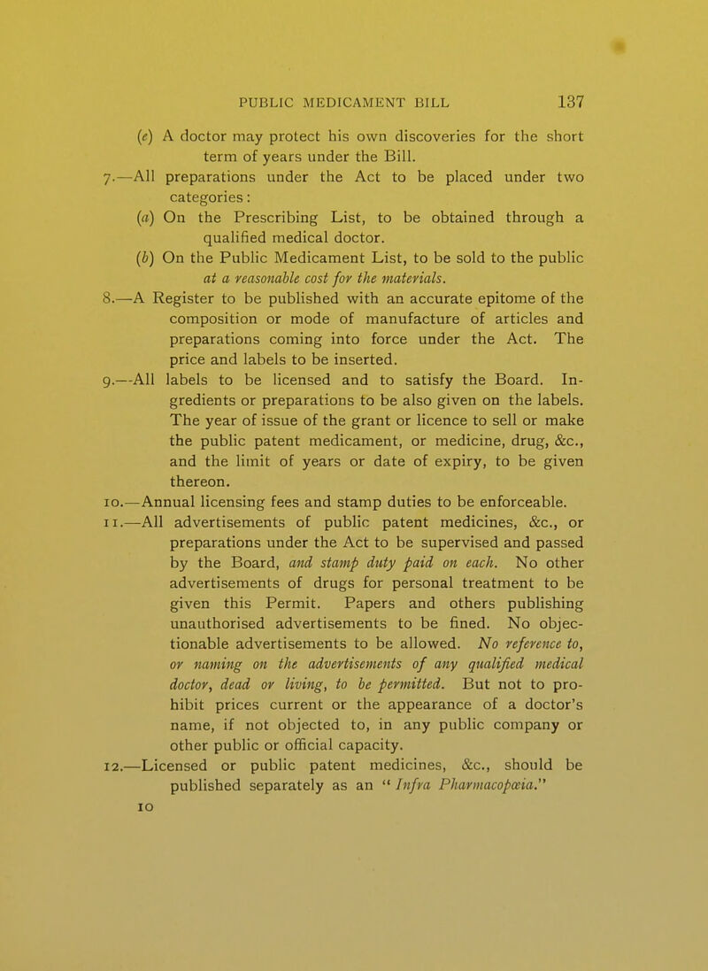 (e) A doctor may protect his own discoveries for the short term of years under the Bill. All preparations under the Act to be placed under two categories: (fl) On the Prescribing List, to be obtained through a qualified medical doctor. (b) On the Public Medicament List, to be sold to the public at a reasonable cost for the materials. A Register to be published with an accurate epitome of the composition or mode of manufacture of articles and preparations coming into force under the Act. The price and labels to be inserted. All labels to be licensed and to satisfy the Board. In- gredients or preparations to be also given on the labels. The year of issue of the grant or licence to sell or make the public patent medicament, or medicine, drug, &c., and the limit of years or date of expiry, to be given thereon. -Annual licensing fees and stamp duties to be enforceable. -All advertisements of public patent medicines, &c., or preparations under the Act to be supervised and passed by the Board, and stamp duty paid on each. No other advertisements of drugs for personal treatment to be given this Permit. Papers and others pubHshing unauthorised advertisements to be fined. No objec- tionable advertisements to be allowed. No reference to, or naming on the advertisements of any qualified medical doctor, dead or living, to be permitted. But not to pro- hibit prices current or the appearance of a doctor's name, if not objected to, in any public company or other public or official capacity. -Licensed or public patent medicines, &c., should be published separately as an Infra Pharmacopoeia. ID