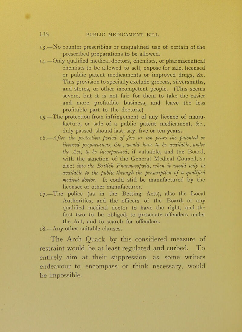 13. —No counter prescribing or unqualified use of certain of the prescribed preparations to be allowed. 14. —Only qualified medical doctors, chemists, or pharmaceutical chemists to be allowed to sell, expose for sale, licensed or public patent medicaments or improved drugs, &c. This provision to specially exclude grocers, silversmiths, and stores, or other incompetent people. (This seems severe, but it is not fair for them to take the easier and more profitable business, and leave the less profitable part to the doctors.) 15. —The protection from infringement of any licence of manu- facture, or sale of a public patent medicament, &c., duly passed, should last, say, five or ten years. 15.—After the protection period of five or ten years the patented or licensed preparations, cS'C., would have to he available, under the Act, to he incorporated, if valuable, and the Board, with the sanction of the General Medical Council, so elect into the British Pharmacopoeia, when it would only he availahle to the public through the prescription of a qualified medical doctor. It could still be manufactured by the licensee or other manufacturer. 17. —The police (as in the Betting Acts), also the Local Authorities, and the officers of the Board, or any qualified medical doctor to have the right, and the first two to be obliged, to prosecute offenders under the Act, and to search for offenders. 18. —Any other suitable clauses. The Arch Quack by this considered measure of restraint would be at least regulated and curbed. To entirely aim at their suppression, as some writers endeavour to encompass or think necessary, would be impossible.