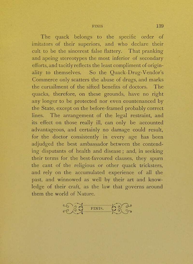 The quack belongs to the specific order of imitators of their superiors, and who declare their cult to be the sincerest false flattery. That pranking and apeing stereotypes the most inferior of secondary efforts, and tacitly reflects the least compliment of origin- ality to themselves. So the Quack-Drug-Vendor's Commerce only scatters the abuse of drugs, and marks the curtailment of the sifted benefits of doctors. The quacks, therefore, on these grounds, have no right any longer to be protected nor even countenanced by the State, except on the before-framed probably correct lines. The arrangement of the legal restraint, and its effect on those really ill, can only be accounted advantageous, and certainly no damage could result, for the doctor consistently in every age has been adjudged the best ambassador between the contend- ing disputants of health and disease ; and, in seeking their terms for the best-favoured clauses, they spurn the cant of the religious or other quack tricksters, and rely on the accumulated experience of all the past, and winnowed as well by their art and know- ledge of their craft, as the law that governs around them the world of Nature. FINIS.