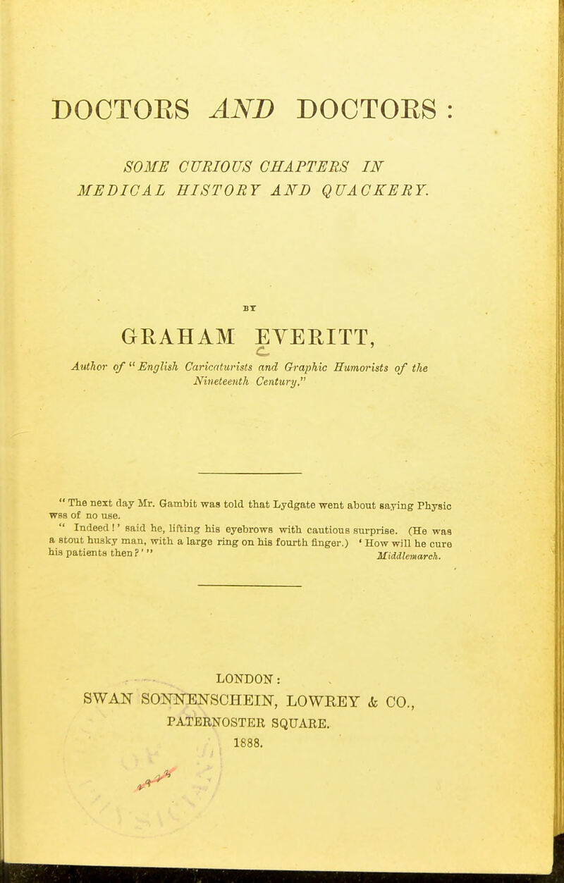 SOME CURIOUS CHAPTERS IN MEDICAL HISTORY AND QUACKERY. BT GRAHAM EYERITT, c Atithor of  English Caricaturists and Graphic Humorists of the Nineteenth Century.  The next day Mr. Gambit was told that Lydgate went about saying Physio W8S of no use.  Indeed !' said he, lifting his eyebrows with cautions surprise. (He was a stout husky man, with a large ring on his fourth finger.) ' How will he cure his patients then?' Middlemarch. LONDON: SWAN SONNENSCHEIN, LOWREY <fe CO., PATBRNOSTEll SQUARE. 1888.