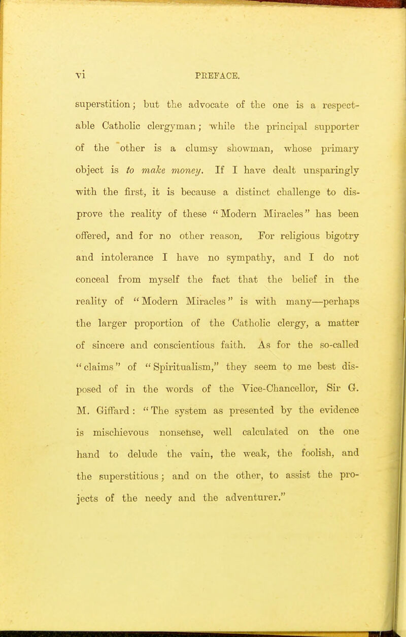 superstition; but the advocate of the one is a respect- able Catholic clergyman; ■while the principal supporter of the other is a clumsy showman, whose primary object is to make money. If I have dealt unsparingly with the first, it is because a distinct challenge to dis- prove the reality of these  Modern Miracles has been offered, and for no other reason. For religious bigotry and intolerance I have no sympathy, and I do not conceal from myself the fact that the belief in the reality of  Modern Miracles is with many—perhaps the larger proportion of the Catholic clergy, a matter of sincere and conscientious faith. As for the so-called  claims of  Spiritualism, they seem to me best dis- posed of in the words of the Vice-Chancellor, Su* G. M. Giffard :  The system as presented by the evidence is mischievous nonsense, well calculated on the one hand to delude the vain, the weak, the foolish, and the superstitious; and on the other, to assist the pro- jects of the needy and the adventurer.