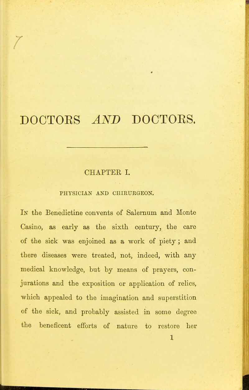 r DOCTOES AND DOCTOES. CHAPTER I. PHYSICIAN AND CHIEUEGEON. In the Benedictine convents of Salemum and Monte Casino, as early as the sixth century, the care of the sick was enjoined as a work of piety ; and there diseases were treated, not, indeed, with any medical knowledge, but by means of prayers, con- jurations and the exposition or application of relics, which appealed to the imagination and superstition of the sick, and probably assisted in some degree the beneficent efibrts of nature to restore her