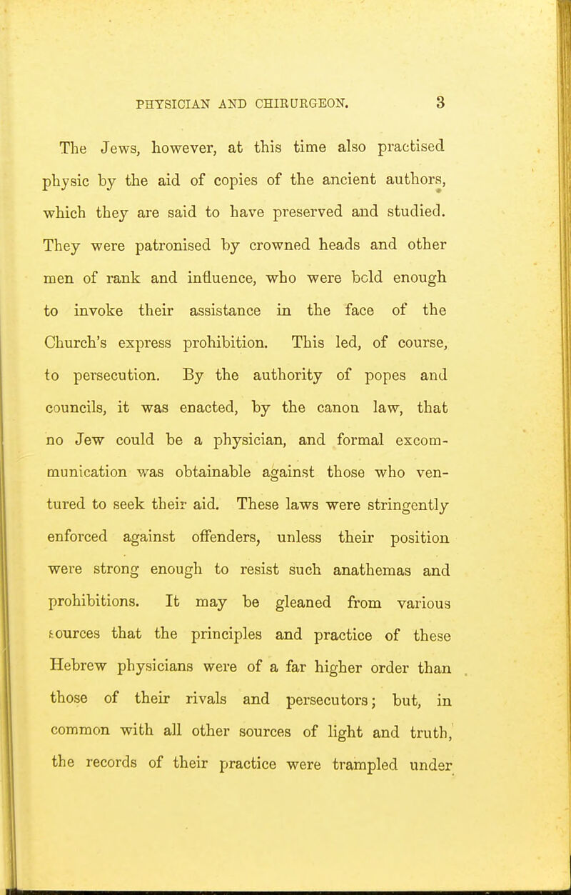 The Jews, however, at this time also practised physic by the aid of copies of the ancient authors, which thej are said to have preserved and studied. They were patronised by crowned heads and other men of rank and influence, who were bold enough to invoke their assistance in the face of the Church's express prohibition. This led, of course, to persecution. By the authority of popes and councils, it was enacted, by the canon law, that no Jew could be a physician, and formal excom- munication was obtainable against those who ven- tured to seek their aid. These laws were stringently enforced against offenders, unless their position were strong enough to resist such anathemas and prohibitions. It may be gleaned from various sources that the principles and practice of these Hebrew physicians were of a far higher order than those of their rivals and persecutors; but, in common with all other sources of light and truth, the records of their practice were trampled under