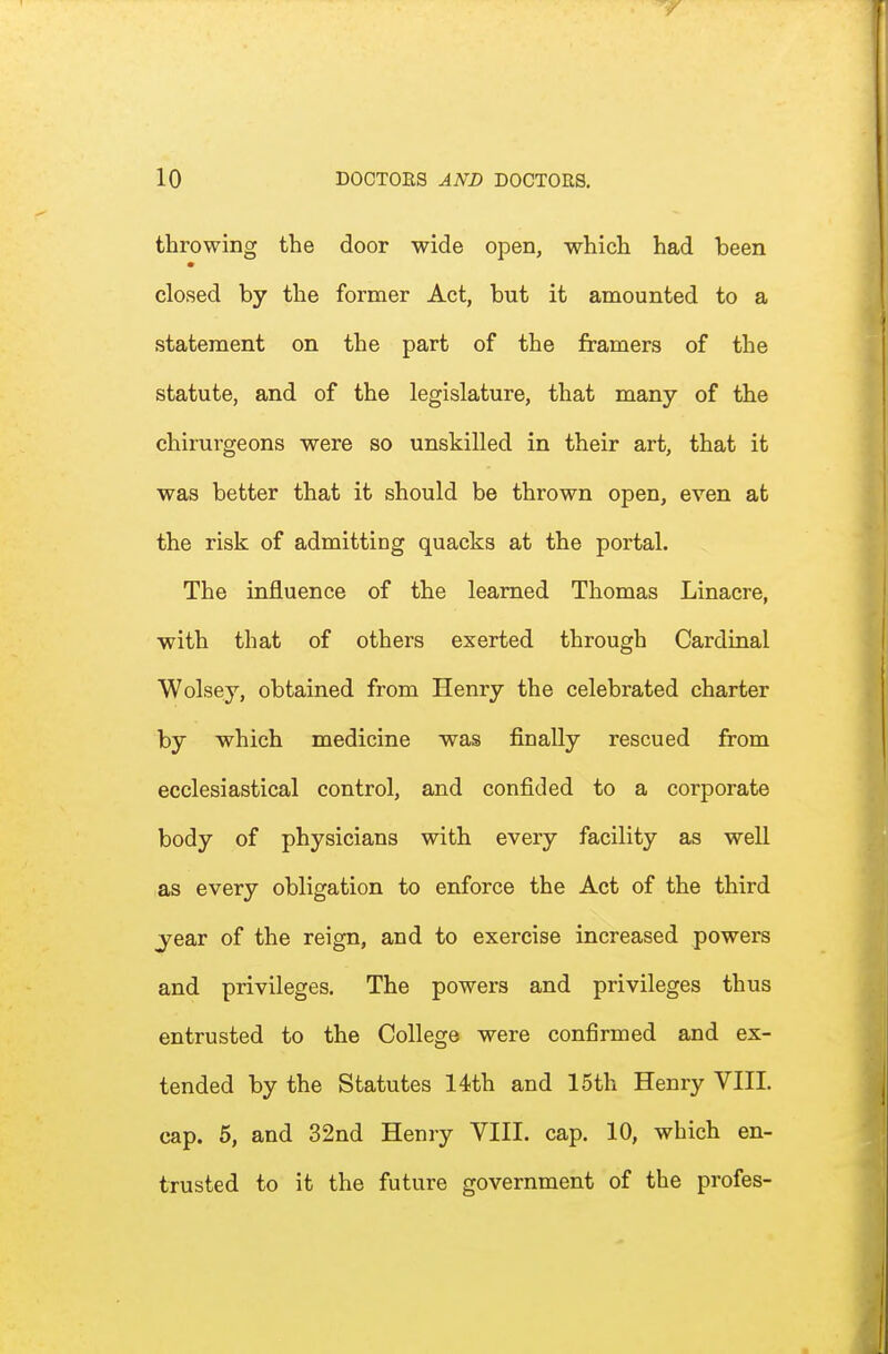 throwing the door wide open, which had been closed by the former Act, but it amounted to a statement on the part of the framers of the statute, and of the legislature, that many of the chirurgeons were so unskilled in their art, that it was better that it should be thrown open, even at the risk of admitting quacks at the portal. The influence of the learned Thomas Linacre, with that of others exerted through Cardinal Wolsey, obtained from Henry the celebrated charter by which medicine was finally rescued from ecclesiastical control, and confided to a corporate body of physicians with every facility as well as every obligation to enforce the Act of the third j^ear of the reign, and to exercise increased powers and privileges. The powers and privileges thus entrusted to the College were confirmed and ex- tended by the Statutes 14th and 15th Henry VIII. cap. 5, and 32nd Henry VIII. cap. 10, which en- trusted to it the future government of the profes-