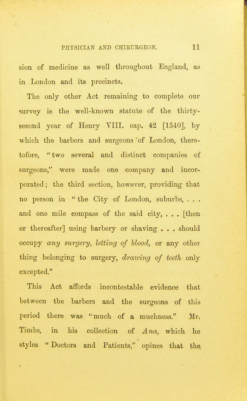 I PHYSICIAN AND CHIRURGEON, 11 sion of medicine as well throughout England, as in London and its precincts. The only other Act remaining to complete our survey is the well-known statute of the thirty- second year of Henry VIII. cap. 42 [1540], by which the barbers and surgeons 'of London, there- tofore,  two several and distinct companies of surgeons, were made one company and. incor- porated; the third section, however, providing that no person in  the City of London, suburbs, . . . and one mUe compass of the said city, . . . [then or thereafter] using barbery or shaving . . . should occupy any surgery, letting of blood, or any other thing belonging to surgery, drawing of teeth only excepted. This Act affords incontestable evidence that bet ween the barbers and the surgeons of this period there was much of a muchness. Mr. Timbs, in his collection of Ana, which he styles  Doctors and Patients, opines that the,