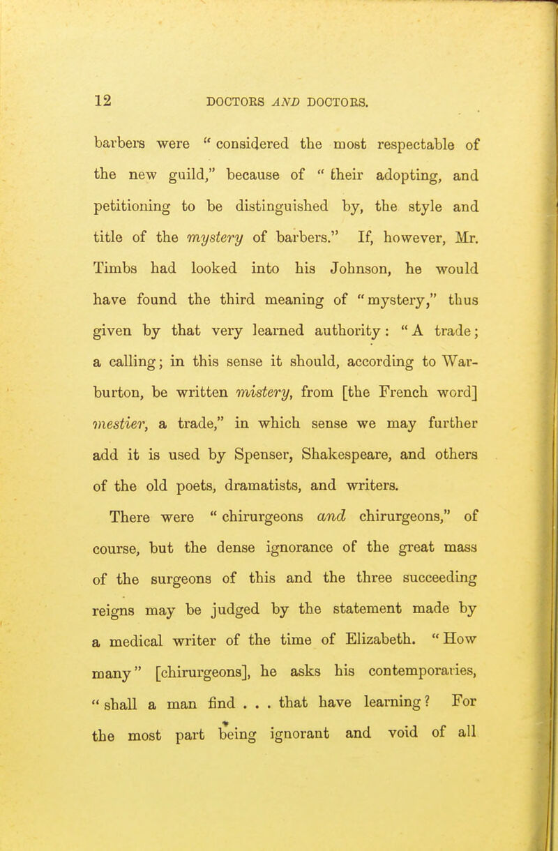 barbers were  considered the most respectable of the new guild/' because of  their adopting, and petitioning to be distinguished by, the style and title of the mystery of barbers. If, however, Mr. Timbs had looked into his Johnson, he would have found the third meaning of mystery, thus given by that very learned authority:  A trade; a calling; in this sense it should, according to War- burton, be written mistery, from [the French word] mestier, a trade, in which sense we may further add it is used by Spenser, Shakespeare, and others of the old poets, dramatists, and writers. There were  chirurgeons and chirurgeons, of course, but the dense ignorance of the great mass of the surgeons of this and the three succeeding reigns may be judged by the statement made by a medical writer of the time of Elizabeth. How many [chirurgeons], he asks his contemporaries,  shall a man find . . . that have learning ? For the most part being ignorant and void of all