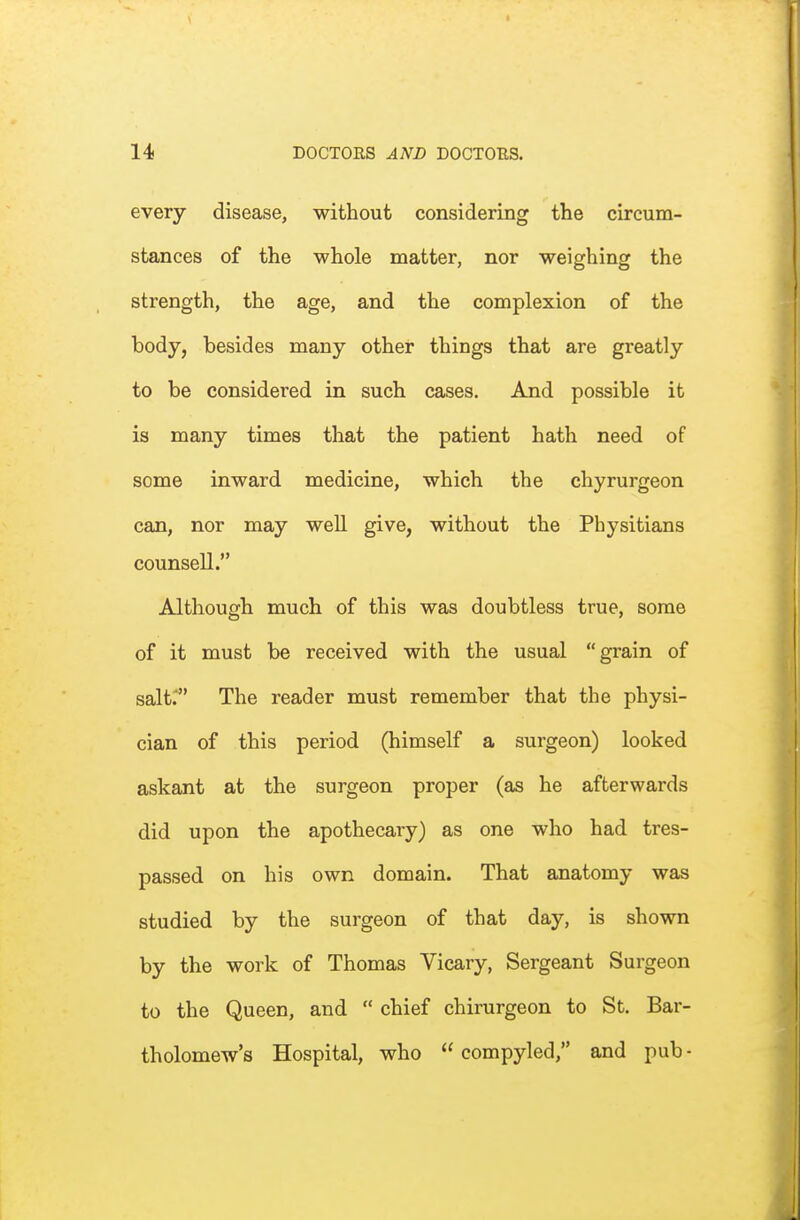 every disease, without considering the circum- stances of the whole matter, nor weighing the strength, the age, and the complexion of the body, besides many other things that are greatly to be considered in such cases. And possible it is many times that the patient hath need of some inward medicine, which the chyrurgeon can, nor may weU give, without the Physitians counsell. Although much of this was doubtless true, some of it must be received with the usual grain of salt; The reader must remember that the physi- cian of this period (himself a surgeon) looked askant at the surgeon proper (as he afterwards did upon the apothecary) as one who had tres- passed on his own domain. That anatomy was studied by the surgeon of that day, is shown by the work of Thomas Vicary, Sergeant Surgeon to the Queen, and  chief chirurgeon to St. Bar- tholomew's Hospital, who  compyled, and pub -