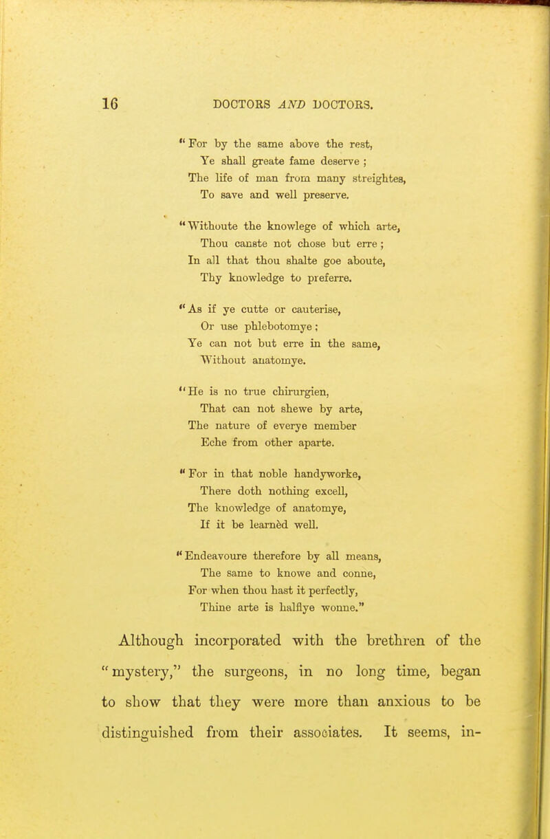  For by the same above the rest, Ye shall greate fame deserve ; The life of man from many streightea, To save and well preserve. Withoute the knowlege of which arte, Thou canste not chose but erre; In all that thou shalte goe aboute, Thy knowledge to preferre. As if ye cutte or cauterise, Or use phlebotomye; Ye can not but erre in the same, Without auatomye. He is no true chirurgien, That can not shewe by arte, The nature of everye member Eche from other aparte.  For in that noble handyworke, There doth nothing excell, The knowledge of anatomye, If it be learned well.  Endeavoiire therefore by all means. The same to knowe and conne, For when thou hast it perfectly, Thine arte is halflye wonne. Although incorporated with the brethren of the mystery, the surgeons, in no long time, began to show that they were more than anxious to be distinguished from their associates. It seems, in-