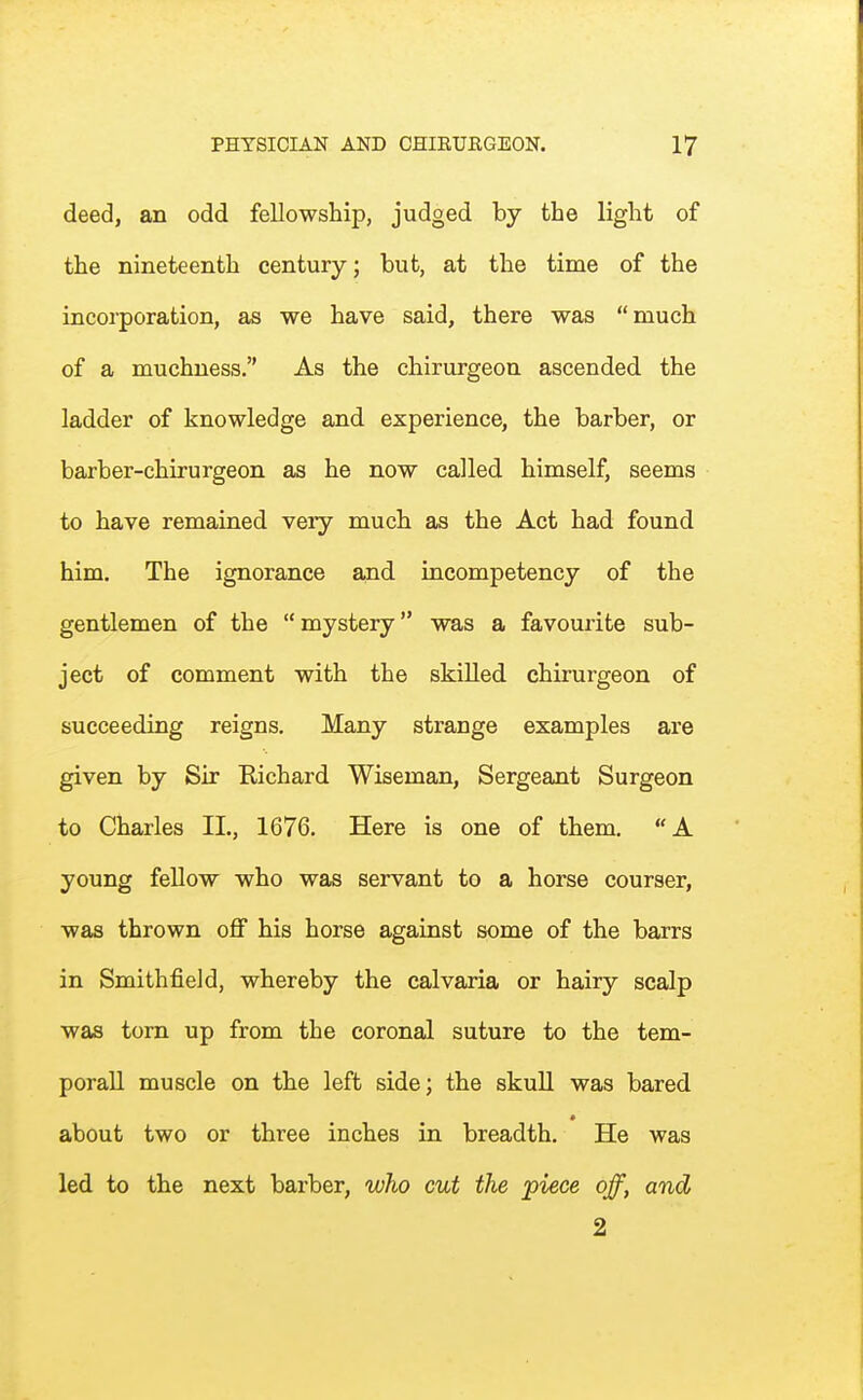 deed, an odd fellowship, judged by the light of the nineteenth century; but, at the time of the incorporation, as we have said, there was much of a muchness. As the chirurgeon ascended the ladder of knowledge and experience, the barber, or barber-chirurgeon as he now called himself, seems to have remained veiy much as the Act had found him. The ignorance ajid incompetency of the gentlemen of the mystery was a favourite sub- ject of comment with the skilled chirurgeon of succeeding reigns. Many strange examples are given by Sir Richard Wiseman, Sergeant Surgeon to Charles IL, 1676. Here is one of them. A young fellow who was servant to a horse courser, was thrown off his horse against some of the barrs in Smithfield, whereby the calvaria or hairy scalp was torn up from the coronal suture to the tem- poral! muscle on the left side; the skull was bared about two or three inches in breadth. He was led to the next barber, who cut the piece off, and 2