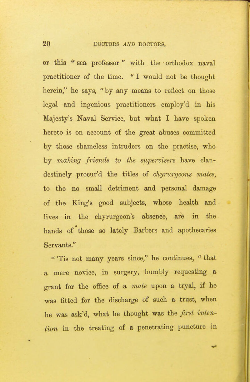 or this ** sea professor  with the • orthodox naval practitioner of the time.  I would not be thought herein, he says, by any means to reflect on those legal and ingenious practitioners employ'd in his Majesty's Naval Service, but what I have spoken hereto is on account of the great abuses committed by those shameless intruders on the practise, who by making friends to the supervisers have clan- destinely proeur'd the titles of chyrurgeons mates, to the no small detriment and personal damage of the King's good subjects, whose health and lives in the chyrurgeon's absence, axh in the hands of those so lately Barbers and apothecaries Servants,  Tis not many years since, he continues,  that a mere novice, in surgery, humbly requesting a grant for the office of a mate upon a tryal, if he was fitted for the discharge of such a trust, when he was ask'd, what he thought was the first inten- tion in the treating of a penetrating puncture in