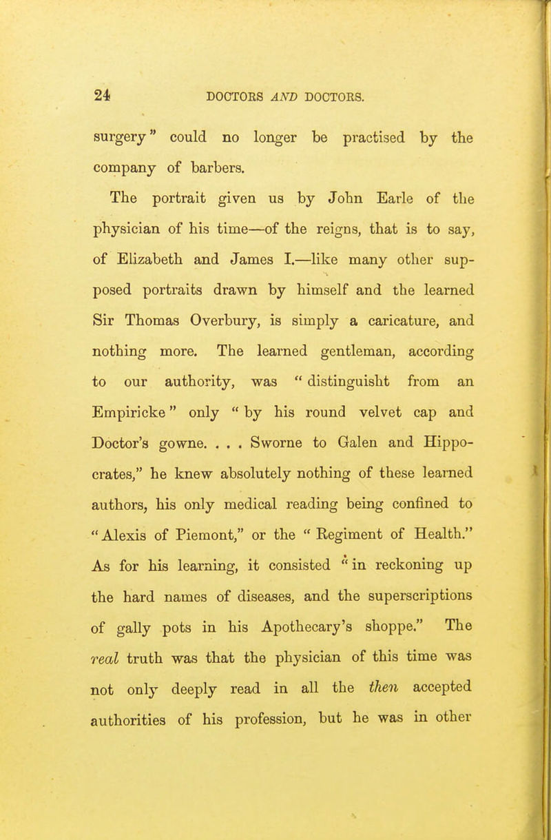 surgery could no longer be practised by the company of barbers. The portrait given us by John Earle of the physician of his time—of the reigns, that is to say, of Elizabeth and James I.—like many other sup- posed portraits drawn by himself and the learned Sir Thomas Overbury, is simply a caricature, and nothing more. The learned gentleman, according to our authority, was  distinguisht from an Empiricke only  by his round velvet cap and Doctor's gowne. . . . Sworne to Galen and Hippo- crates, he knew absolutely nothing of these learned authors, his only medical reading being confined to  Alexis of Pieraont, or the  Regiment of Health. As for his learning, it consisted  in reckoning up the hard names of diseases, and the superscriptions of gaily pots in his Apothecary's shoppe. The real truth was that the physician of this time was not only deeply read in all the then accepted authorities of his profession, but he was in other