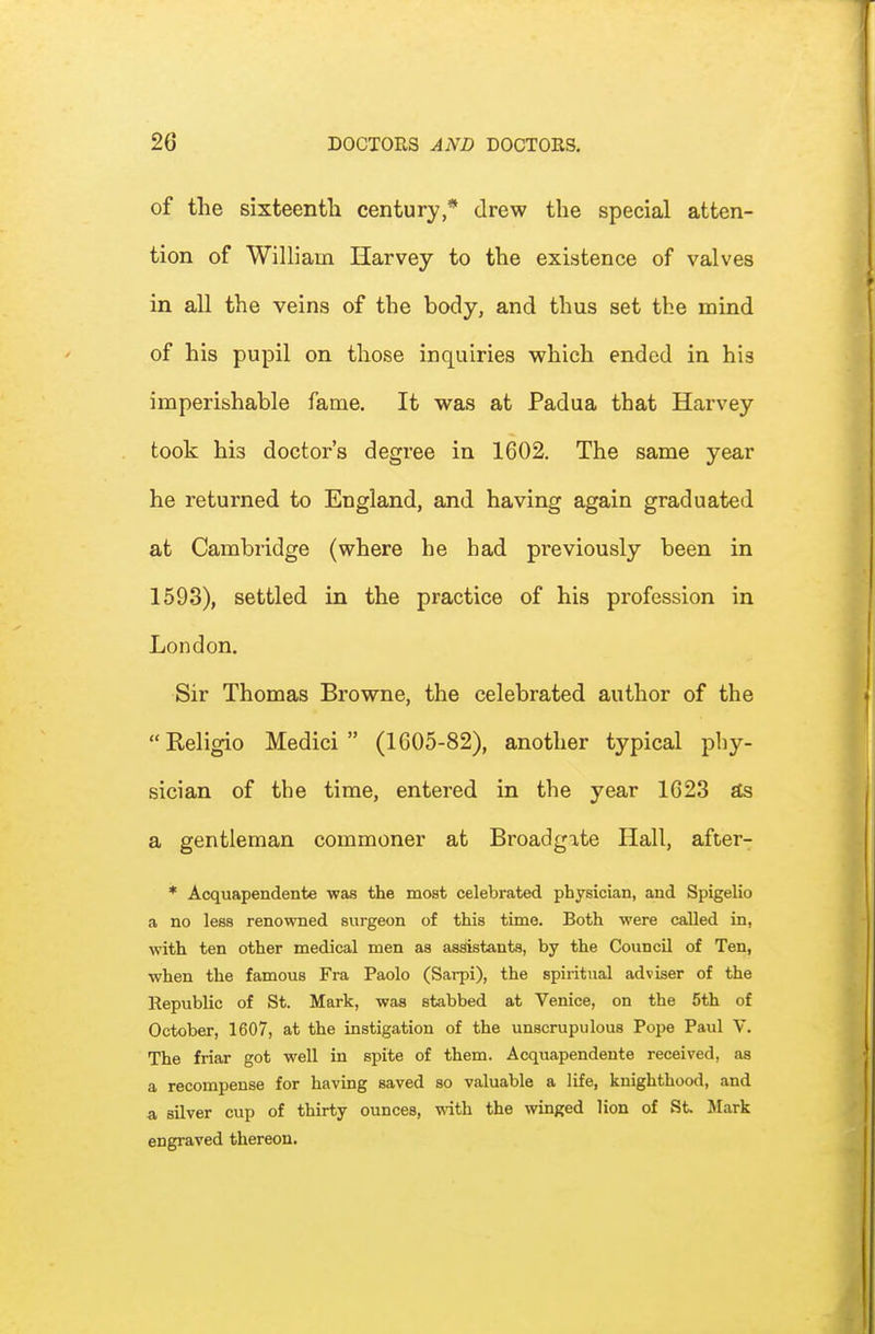 of the sixteenth century,* drew the special atten- tion of William Harvey to the existence of valves in all the veins of the body, and thus set the mind of his pupil on those inquiries which ended in his imperishable fame. It was at Padua that Harvey took his doctoi-'s degree in 1602. The same year he returned to England, and having again graduated at Cambridge (where he bad previously been in 1593), settled in the practice of his profession in London. Sir Thomas Browne, the celebrated author of the Religio Medici (1605-82), another typical phy- sician of the time, entered in the year 1623 S& a gentleman commoner at Broadgate Hall, after- * Acquapendente was the most celebrated physician, and Spigelio a no less renowned surgeon of this time. Both were called in, with ten other medical men as assistants, by the Council of Ten, when the famous Fra Paolo (Sarpi), the spiritual adviser of the Republic of St. Mark, was stabbed at Venice, on the 5th of October, 1607, at the instigation of the unscrupulous Pope Paul V. The friar got well in spite of them. Acquapendente received, as a recompense for having saved so valuable a life, knighthood, and a silver cup of thirty ounces, with the winged lion of St Mark engraved thereon.