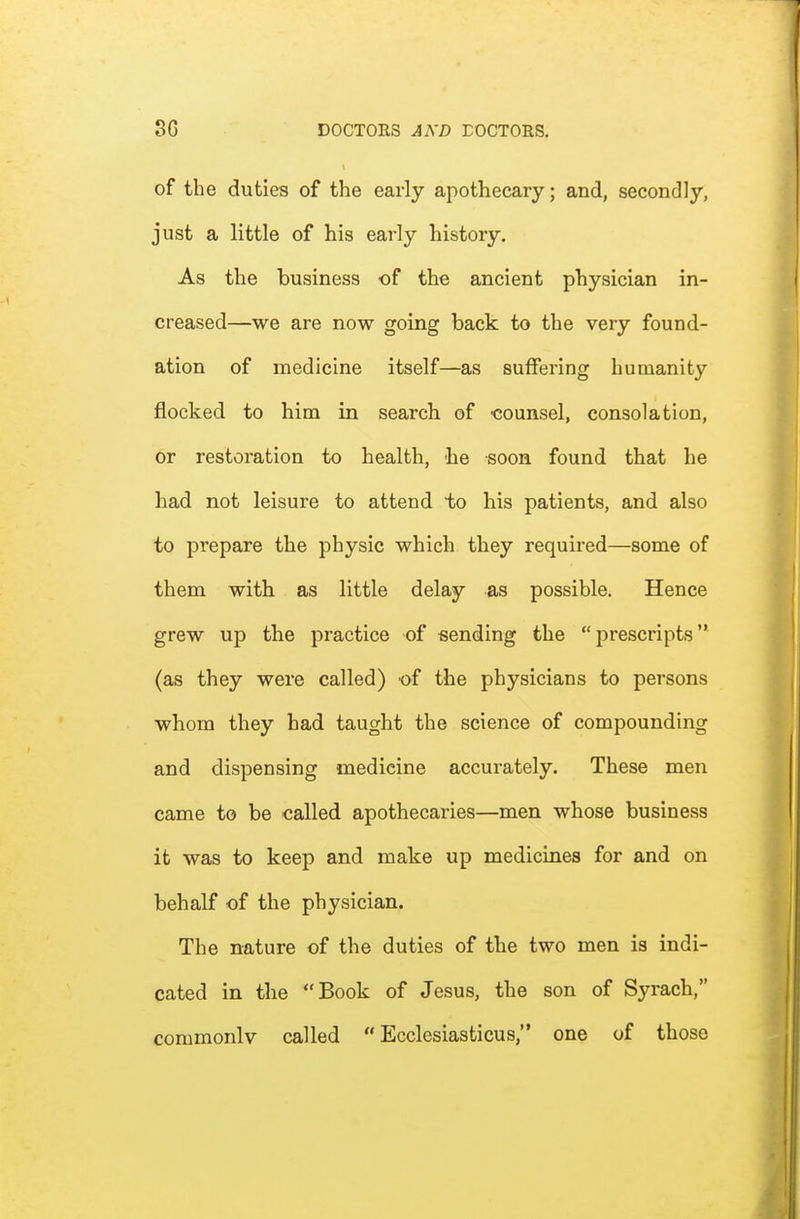of the duties of the early apothecary; and, secondly, just a little of his early history. As the business of the ancient physician in- creased—we are now going back to the very found- ation of medicine itself—as suffering humanity flocked to him in search of 'counsel, consolation, or restoration to health, he soon found that he had not leisure to attend to his patients, and also to prepare the physic which they required—some of them with as little delay as possible. Hence grew up the practice of sending the prescripts (as they were called) of the physicians to persons whom they had taught the science of compounding and dispensing medicine accurately. These men came to be called apothecaries—men whose business it was to keep and make up medicines for and on behalf of the physician. The nature of the duties of the two men is indi- cated in the Book of Jesus, the son of Syrach, conimonlv called  Ecclesiasticus, one of those