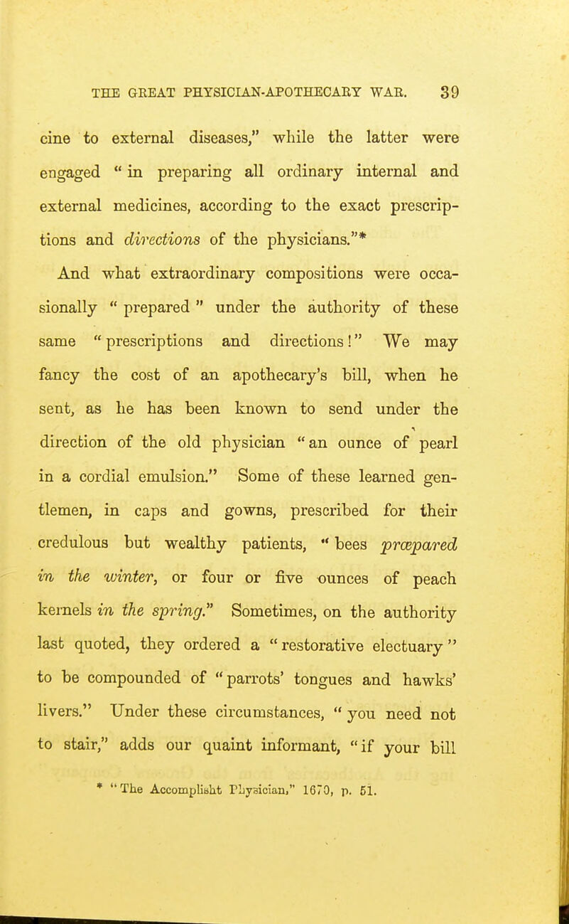 cine to external diseases, while the latter were engaged  in preparing all ordinary internal and external medicines, according to the exact prescrip- tions and directions of the physicians.* And what extraordinary compositions were occa- sionally  prepared  under the authority of these same  prescriptions and directions! We may fancy the cost of an apothecary's bill, when he sent, as he has been known to send under the direction of the old physician an ounce of pearl in a cordial emulsion. Some of these learned gen- tlemen, in caps and gowns, prescribed for their credulous but wealthy patients,  bees prcepared in the winter, or four or five ounces of peach kernels in the spring. Sometimes, on the authority last quoted, they ordered a restorative electuary to be compounded of parrots' tongues and hawks' livers. Under these circumstances,  you need not to stair, adds our quaint informant, if your bill * The Accompliblit PLyBician, 1670, p. 51.