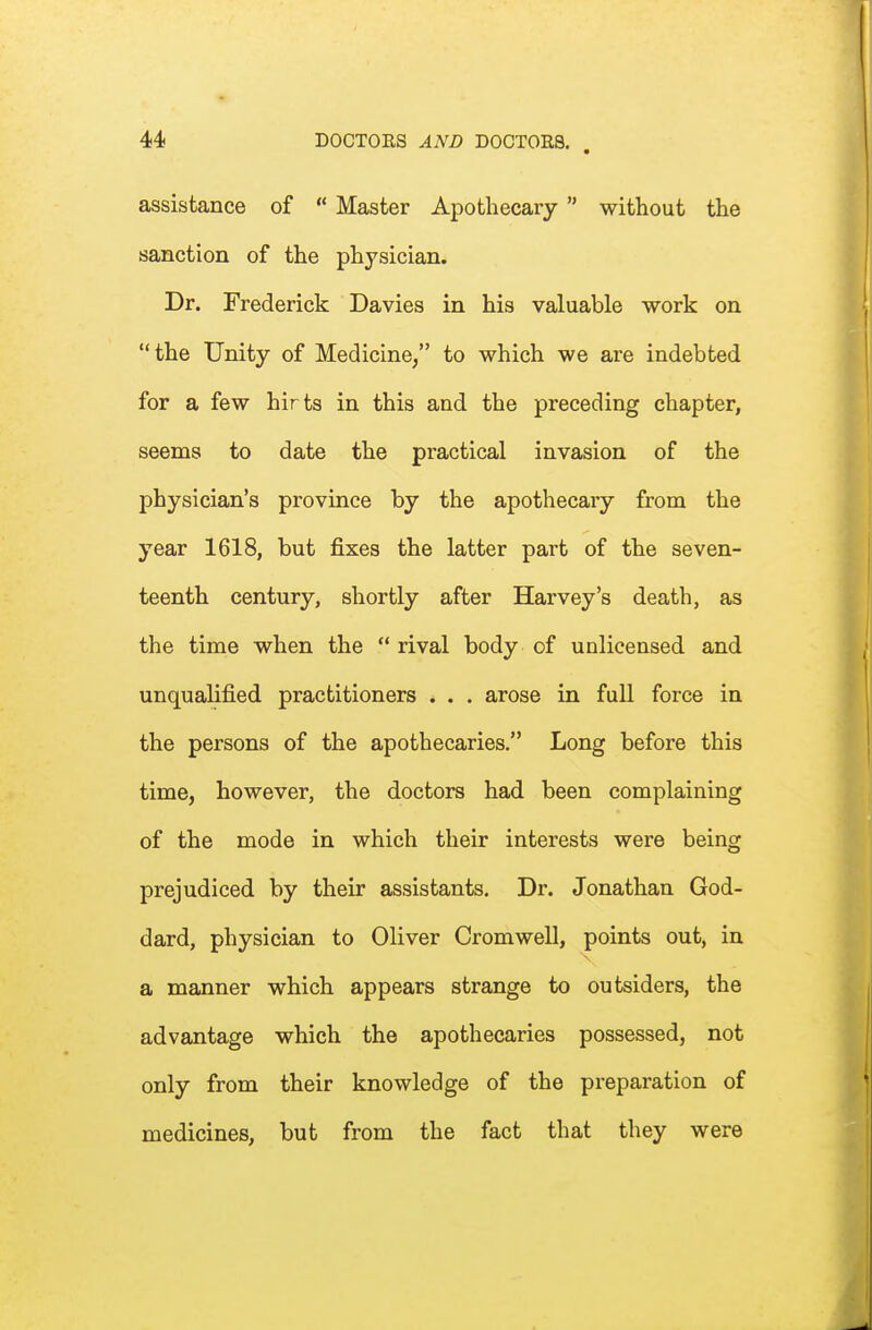 assistance of  Master Apothecary without the sanction of the physician. Dr. Frederick Davies in his valuable work on the Unity of Medicine, to which we are indebted for a few hirts in this and the preceding chapter, seems to date the practical invasion of the physician's province by the apothecary from the year 1618, but fixes the latter part of the seven- teenth century, shortly after Harvey's death, as the time when the  rival body of unlicensed and unqualified practitioners . . . arose in full force in the pei'sons of the apothecaries. Long before this time, however, the doctors had been complaining of the mode in which their interests were being prejudiced by their assistants. Dr. Jonathan God- dard, physician to Oliver Cromwell, points out, in a manner which appears strange to outsiders, the advantage which the apothecaries possessed, not only from their knowledge of the preparation of medicines, but from the fact that they were