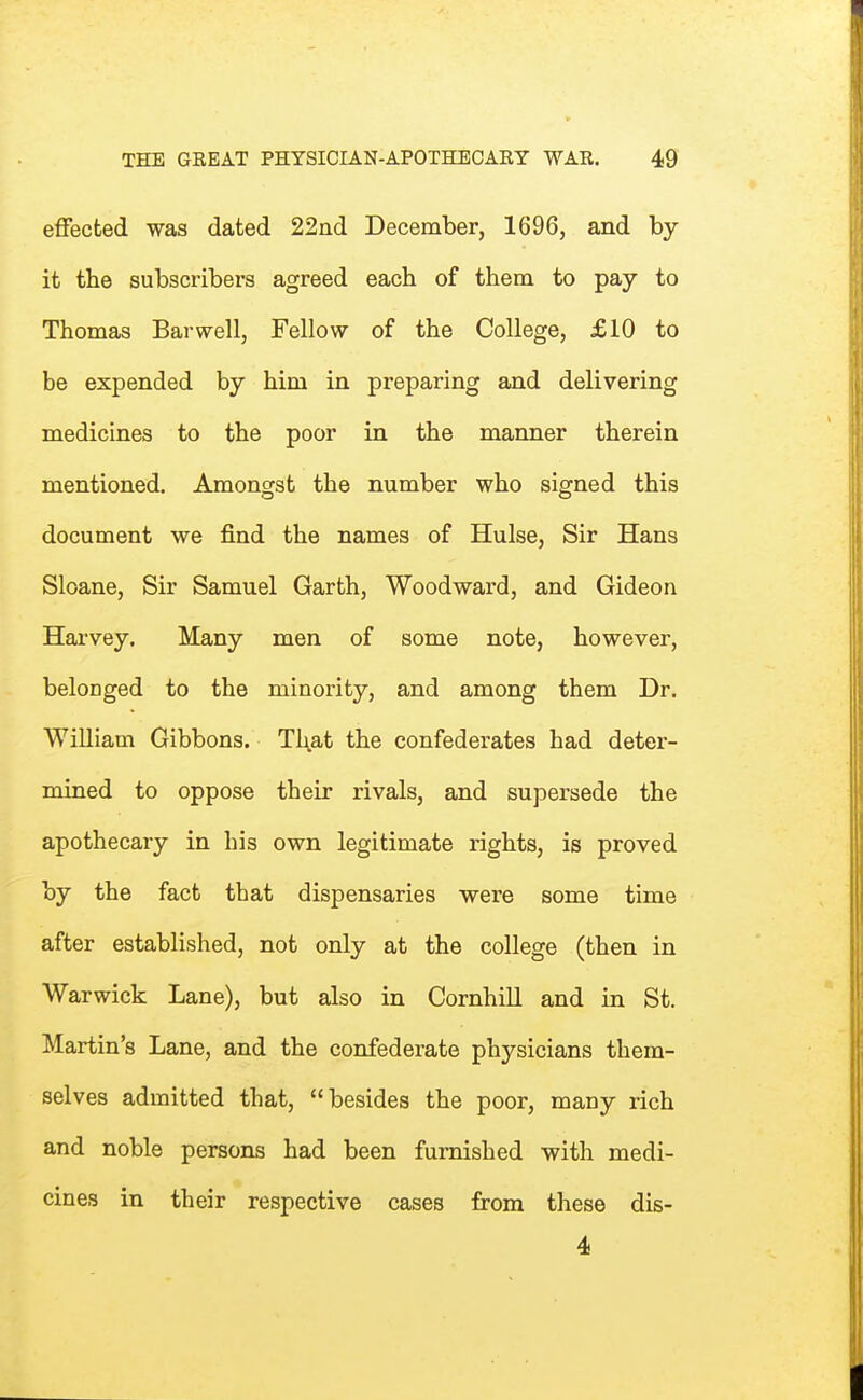 effected was dated 22nd December, 1696, and by it the subscribers agreed each of them to pay to Thomas Bar well. Fellow of the College, £10 to be expended by him in preparing and delivering medicines to the poor in the manner therein mentioned. Amongst the number who signed this document we find the names of Hulse, Sir Hans Sloane, Sir Samuel Garth, Woodward, and Gideon Harvey. Many men of some note, however, belonged to the minority, and among them Dr. William Gibbons. That the confederates had deter- mined to oppose their rivals, and supersede the apothecary in his own legitimate rights, is proved by the fact that dispensaries were some time after established, not only at the college (then in Warwick Lane), but also in Cornhill and in St. Martin's Lane, and the confederate physicians them- selves admitted that, besides the poor, many rich and noble persons had been furnished with medi- cines in their respective cases from these dis- 4