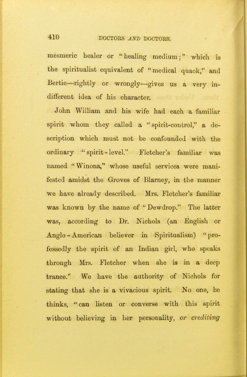 mesmeric healer or healing medium; which is the spiritualist equivalent of medical quack, and Bertie—rightly or wrongly—gives us a very in- different idea of his character. John William and his wife had each a familiar spirit whom they called a spirit-control, a de- scription which must not be confounded with the ordinary spirit-level. Fletcher's familiar was named Winona, whose useful services were mani- fested amidst the Groves of Blarney, in the manner we have already described. Mrs. Fletcher's familiar was known by the name of Dewdrop. The latter was, according to Dr. Nichols (an English or Anglo-American believer in Spiritualism) pro- fessedly the spirit of an Indian girl, who speaks through Mrs. Fletcher when she is in a deep trance. We have the authority of Nichols for stating that she is a vivacious spirit. No one, he thinks, can listen or converse with this spirit without believing in her personality, or crediting