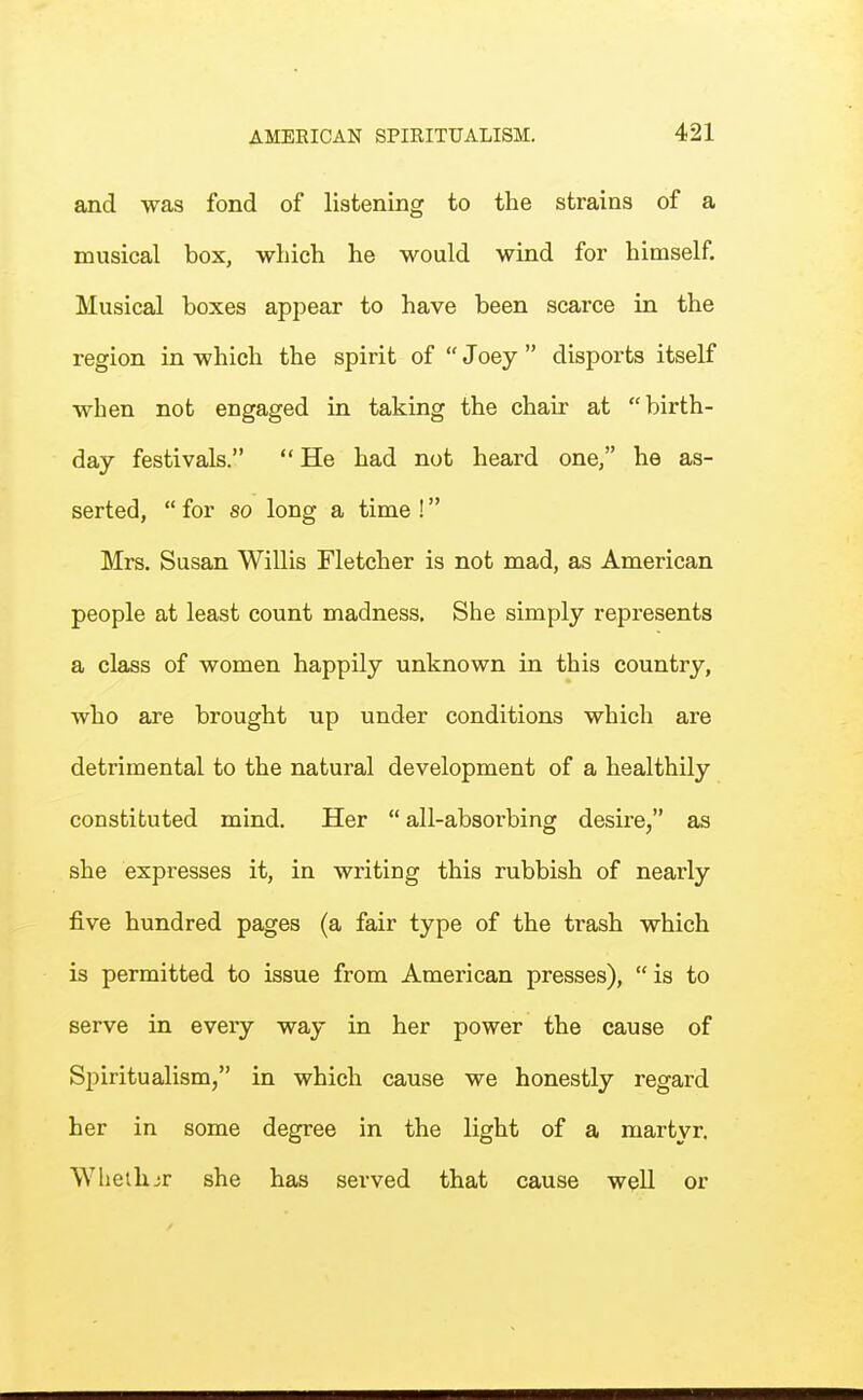 and was fond of listening to the strains of a musical box, which he would wind for himself. Musical boxes appear to have been scarce in the region in which the spirit of  Joey  disports itself when not engaged in taking the chair at birth- day festivals.  He had not heard one, he as- serted,  for so long a time ! Mrs. Susan Willis Fletcher is not mad, as American people at least count madness. She simply represents a class of women happily unknown in this country, who are brought up under conditions which are detrimental to the natural development of a healthily constituted mind. Her  all-absorbing desire, as she expresses it, in writing this rubbish of nearly five hundred pages (a fair type of the trash which is permitted to issue from American presses),  is to serve in every way in her power the cause of Spiritualism, in which cause we honestly regard her in some degree in the light of a martyr. Wlieihjr she has served that cause well or