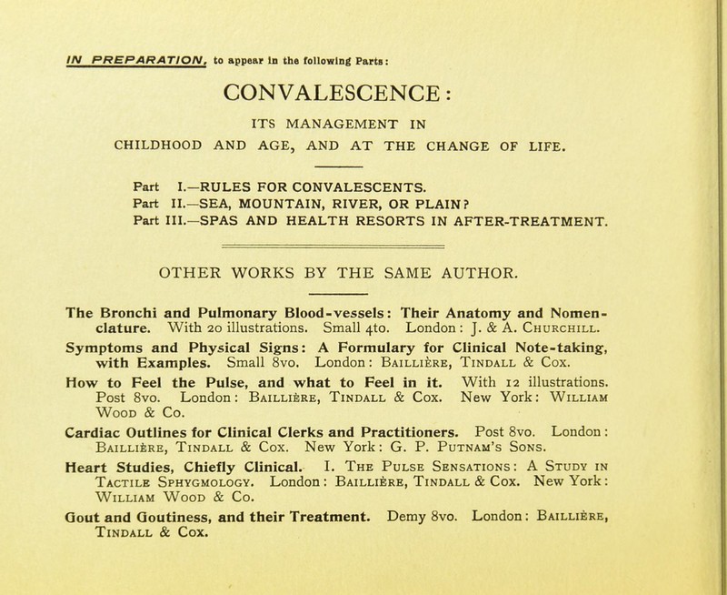 IN PREPARATION, to appear In the following Parts: CONVALESCENCE: ITS MANAGEMENT IN CHILDHOOD AND AGE, AND AT THE CHANGE OF LIFE. Part I.—RULES FOR CONVALESCENTS. Part II.—SEA, MOUNTAIN, RIVER, OR PLAIN? Part III.—SPAS AND HEALTH RESORTS IN AFTER-TREATMENT. OTHER WORKS BY THE SAME AUTHOR. The Bronchi and Pulmonary Blood-vessels: Their Anatomy and Nomen- clature. With 20 illustrations. Small 4to. London : J. & A. Churchill. Symptoms and Physical Signs: A Formulary for Clinical Note-taking, with Examples. Small 8vo. London: Bailliere, Tindall & Cox. How to Feel the Pulse, and what to Feel in it. With 12 illustrations. Post 8vo. London: Bailliere, Tindall & Cox. New York: William Wood & Co. Cardiac Outlines for Clinical Clerks and Practitioners. Post 8vo. London : Bailliere, Tindall & Cox. New York: G. P. Putnam's Sons. Heart Studies, Chiefly Clinical. I. The Pulse Sensations: A Study in Tactile Sphygmology. London : Bailliere, Tindall & Cox. New York: William Wood & Co. Gout and Goutiness, and their Treatment. Demy 8vo. London: Bailliere, Tindall & Cox.