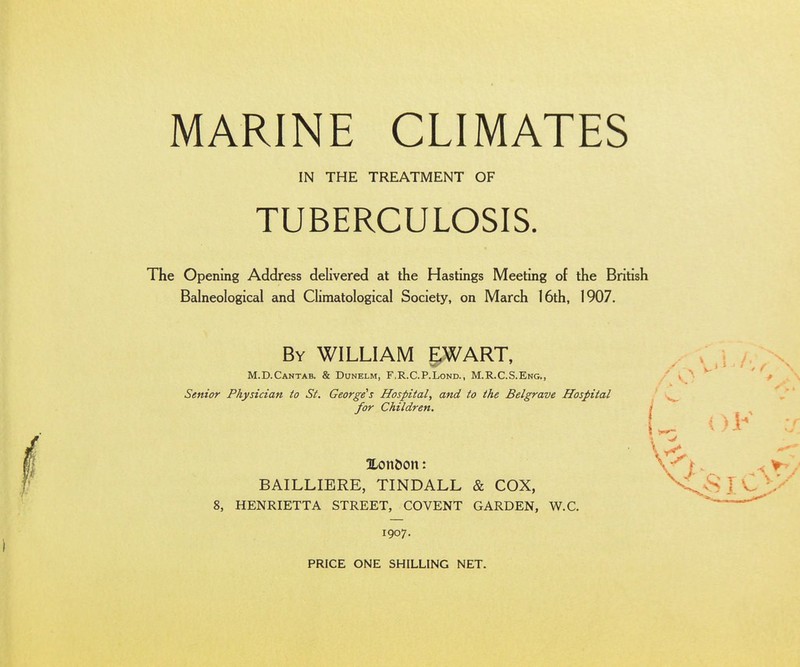 IN THE TREATMENT OF TUBERCULOSIS. The Opening Address delivered at the Hastings Meeting of the British Balneological and Climatological Society, on March 16th, 1907. By WILLIAM EWART, M.D.Cantab. & Dunelm, F.R.C.P.Lond., M.R.C.S.Eng., Senior Physician to St. George's Hospital, and to the Belgrave Hospital for Children. 3Lon&on: BAILLIERE, TINDALL & COX, 8, HENRIETTA STREET, COVENT GARDEN, W.C. 1907. PRICE ONE SHILLING NET.