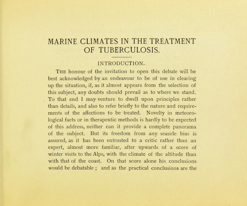 MARINE CLIMATES IN THE TREATMENT OF TUBERCULOSIS. INTRODUCTION. The honour of the invitation to open this debate will be best acknowledged by an endeavour to be of use in clearing up the situation, if, as it almost appears from the selection of this subject, any doubts should prevail as to where we stand. To that end I may venture to dwell upon principles rather than details, and also to refer briefly to the nature and require- ments of the affections to be treated. Novelty in meteoro- logical facts or in therapeutic methods is hardly to be expected of this address, neither can it provide a complete panorama of the subject. But its freedom from any seaside bias is assured, as it has been entrusted to a critic rather than an expert, almost more familiar, after upwards of a score of winter visits to the Alps, with the climate of the altitude than with that of the coast. On that score alone his conclusions would be debatable ; and as the practical conclusions are the