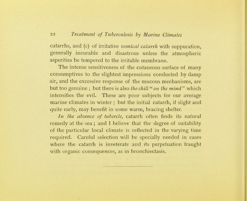 catarrhs, and (c) of irritative vomical catarrh with suppuration, generally incurable and disastrous unless the atmospheric asperities be tempered to the irritable membrane. The intense sensitiveness of the cutaneous surface of many consumptives to the slightest impressions conducted by damp air, and the excessive response of the mucous mechanisms, are but too genuine ; but there is also the chill  on the mind  which intensifies the evil. These are poor subjects for our average marine climates in winter ; but the initial catarrh, if slight and quite early, may benefit in some warm, bracing shelter. In the absence of tubercle, catarrh often finds its natural remedy at the sea; and I believe that the degree of suitability of the particular local climate is reflected in the varying time required. Careful selection will be specially needed in cases where the catarrh is inveterate and its perpetuation fraught with organic consequences, as in bronchiectasis.