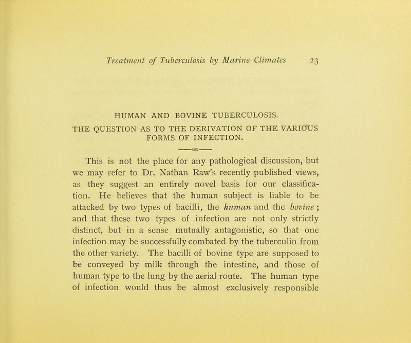 HUMAN AND BOVINE TUBERCULOSIS. THE QUESTION AS TO THE DERIVATION OF THE VARIOUS FORMS OF INFECTION. This is not the place for any pathological discussion, but we may refer to Dr. Nathan Raw's recently published views, as they suggest an entirely novel basis for our classifica- tion. He believes that the human subject is liable to be attacked by two types of bacilli, the human and the bovine ; and that these two types of infection are not only strictly distinct, but in a sense mutually antagonistic, so that one infection may be successfully combated by the tuberculin from the other variety. The bacilli of bovine type are supposed to be conveyed by milk through the intestine, and those of human type to the lung by the aerial route. The human type of infection would thus be almost exclusively responsible