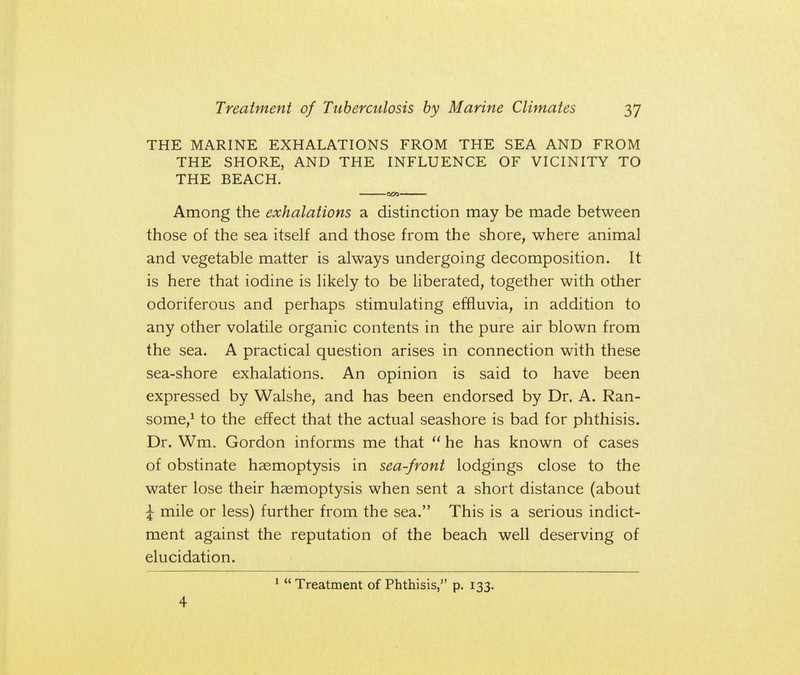 THE MARINE EXHALATIONS FROM THE SEA AND FROM THE SHORE, AND THE INFLUENCE OF VICINITY TO THE BEACH. Among the exhalations a distinction may be made between those of the sea itself and those from the shore, where animal and vegetable matter is always undergoing decomposition. It is here that iodine is likely to be liberated, together with other odoriferous and perhaps stimulating effluvia, in addition to any other volatile organic contents in the pure air blown from the sea. A practical question arises in connection with these sea-shore exhalations. An opinion is said to have been expressed by Walshe, and has been endorsed by Dr. A. Ran- some,1 to the effect that the actual seashore is bad for phthisis. Dr. Wm. Gordon informs me that  he has known of cases of obstinate haemoptysis in sea-front lodgings close to the water lose their haemoptysis when sent a short distance (about \ mile or less) further from the sea. This is a serious indict- ment against the reputation of the beach well deserving of elucidation. 4 1 Treatment of Phthisis, p. 133.
