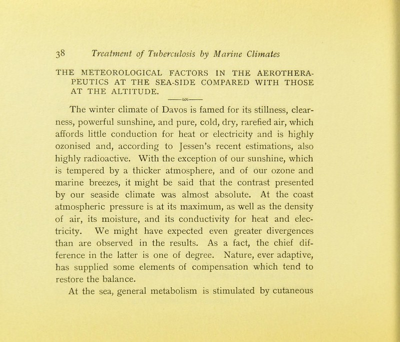 THE METEOROLOGICAL FACTORS IN THE AEROTHERA- PEUTICS AT THE SEA-SIDE COMPARED WITH THOSE AT THE ALTITUDE. z&z- ■ The winter climate of Davos is famed for its stillness, clear- ness, powerful sunshine, and pure, cold, dry, rarefied air, which affords little conduction for heat or electricity and is highly ozonised and, according to Jessen's recent estimations, also highly radioactive. With the exception of our sunshine, which is tempered by a thicker atmosphere, and of our ozone and marine breezes, it might be said that the contrast presented by our seaside climate was almost absolute. At the coast atmospheric pressure is at its maximum, as well as the density of air, its moisture, and its conductivity for heat and elec- tricity. We might have expected even greater divergences than are observed in the results. As a fact, the chief dif- ference in the latter is one of degree. Nature, ever adaptive, has supplied some elements of compensation which tend to restore the balance. At the sea, general metabolism is stimulated by cutaneous