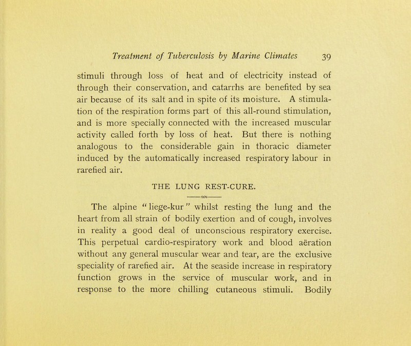 stimuli through loss of heat and of electricity instead of through their conservation, and catarrhs are benefited by sea air because of its salt and in spite of its moisture. A stimula- tion of the respiration forms part of this all-round stimulation, and is more specially connected with the increased muscular activity called forth by loss of heat. But there is nothing analogous to the considerable gain in thoracic diameter induced by the automatically increased respiratory labour in rarefied air. THE LUNG REST-CURE. The alpine  liege-kur whilst resting the lung and the heart from all strain of bodily exertion and of cough, involves in reality a good deal of unconscious respiratory exercise. This perpetual cardio-respiratory work and blood aeration without any general muscular wear and tear, are the exclusive speciality of rarefied air. At the seaside increase in respiratory function grows in the service of muscular work, and in response to the more chilling cutaneous stimuli. Bodily