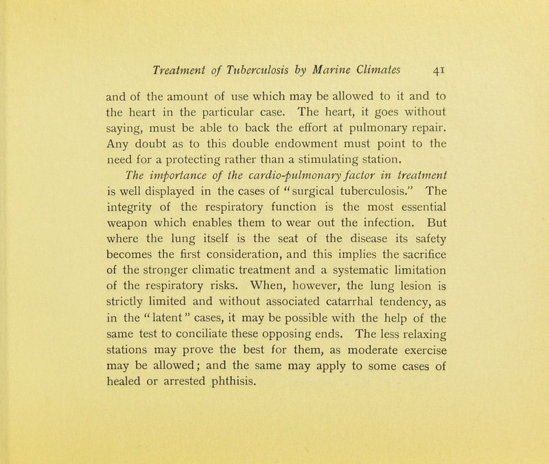 and of the amount of use which may be allowed to it and to the heart in the particular case. The heart, it goes without saying, must be able to back the effort at pulmonary repair. Any doubt as to this double endowment must point to the need for a protecting rather than a stimulating station. The importance of the cardiopulmonary factor in treatment is well displayed in the cases of  surgical tuberculosis. The integrity of the respiratory function is the most essential weapon which enables them to wear out the infection. But where the lung itself is the seat of the disease its safety becomes the first consideration, and this implies the sacrifice of the stronger climatic treatment and a systematic limitation of the respiratory risks. When, however, the lung lesion is strictly limited and without associated catarrhal tendency, as in the  latent cases, it may be possible with the help of the same test to conciliate these opposing ends. The less relaxing stations may prove the best for them, as moderate exercise may be allowed; and the same may apply to some cases of healed or arrested phthisis.