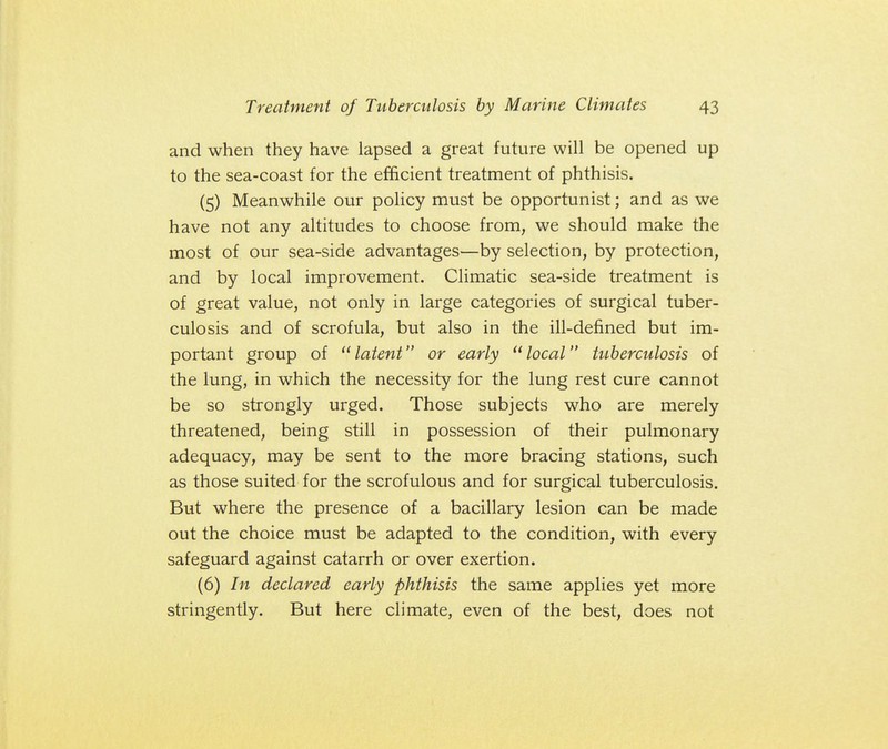 and when they have lapsed a great future will be opened up to the sea-coast for the efficient treatment of phthisis. (5) Meanwhile our policy must be opportunist; and as we have not any altitudes to choose from, we should make the most of our sea-side advantages—by selection, by protection, and by local improvement. Climatic sea-side treatment is of great value, not only in large categories of surgical tuber- culosis and of scrofula, but also in the ill-defined but im- portant group of latent or early local tuberculosis of the lung, in which the necessity for the lung rest cure cannot be so strongly urged. Those subjects who are merely threatened, being still in possession of their pulmonary adequacy, may be sent to the more bracing stations, such as those suited for the scrofulous and for surgical tuberculosis. But where the presence of a bacillary lesion can be made out the choice must be adapted to the condition, with every safeguard against catarrh or over exertion. (6) In declared early phthisis the same applies yet more stringently. But here climate, even of the best, does not
