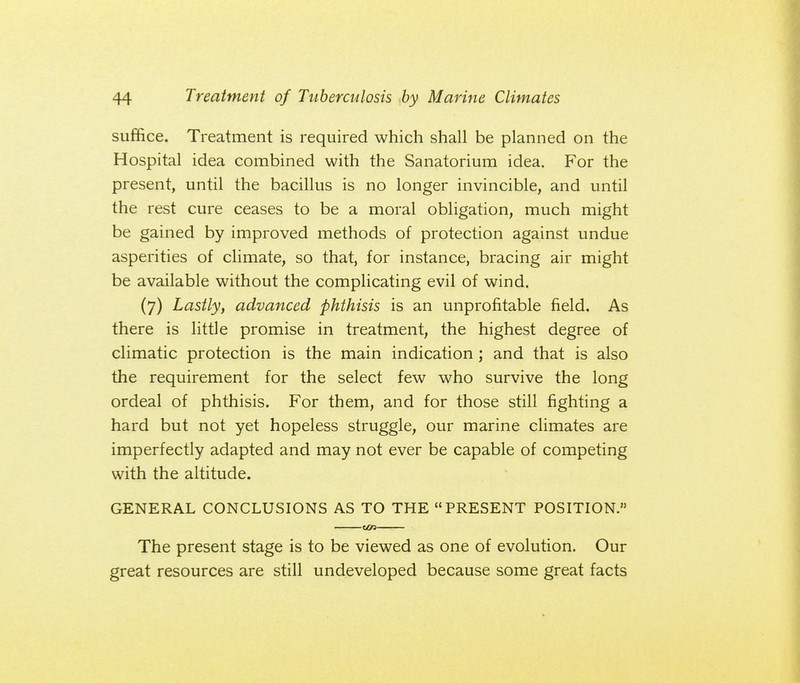 suffice. Treatment is required which shall be planned on the Hospital idea combined with the Sanatorium idea. For the present, until the bacillus is no longer invincible, and until the rest cure ceases to be a moral obligation, much might be gained by improved methods of protection against undue asperities of climate, so that, for instance, bracing air might be available without the complicating evil of wind. (7) Lastly, advanced phthisis is an unprofitable field. As there is little promise in treatment, the highest degree of climatic protection is the main indication ; and that is also the requirement for the select few who survive the long ordeal of phthisis. For them, and for those still fighting a hard but not yet hopeless struggle, our marine climates are imperfectly adapted and may not ever be capable of competing with the altitude. GENERAL CONCLUSIONS AS TO THE PRESENT POSITION. The present stage is to be viewed as one of evolution. Our great resources are still undeveloped because some great facts