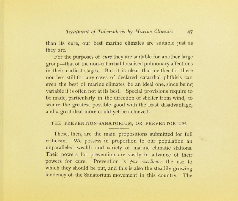 than its cure, our best marine climates are suitable just as they are. For the purposes of cure they are suitable for another large group—that of the non-catarrhal localised pulmonary affections in their earliest stages. But it is clear that neither for these nor less still for any cases of declared catarrhal phthisis can even the best of marine climates be an ideal one, since being variable it is often not at its best. Special provisions require to be made, particularly in the direction of shelter from wind, to secure the greatest possible good with the least disadvantage, and a great deal more could yet be achieved. THE PREVENTION-SANATORIUM, OR PREVENTORIUM. SCO These, then, are the main propositions submitted for full criticism. We possess in proportion to our population an unparalleled wealth and variety of marine climatic stations. Their powers for prevention are vastly in advance of their powers for cure. Prevention is par excellence the use to which they should be put, and this is also the steadily growing tendency of the Sanatorium movement in this country. The