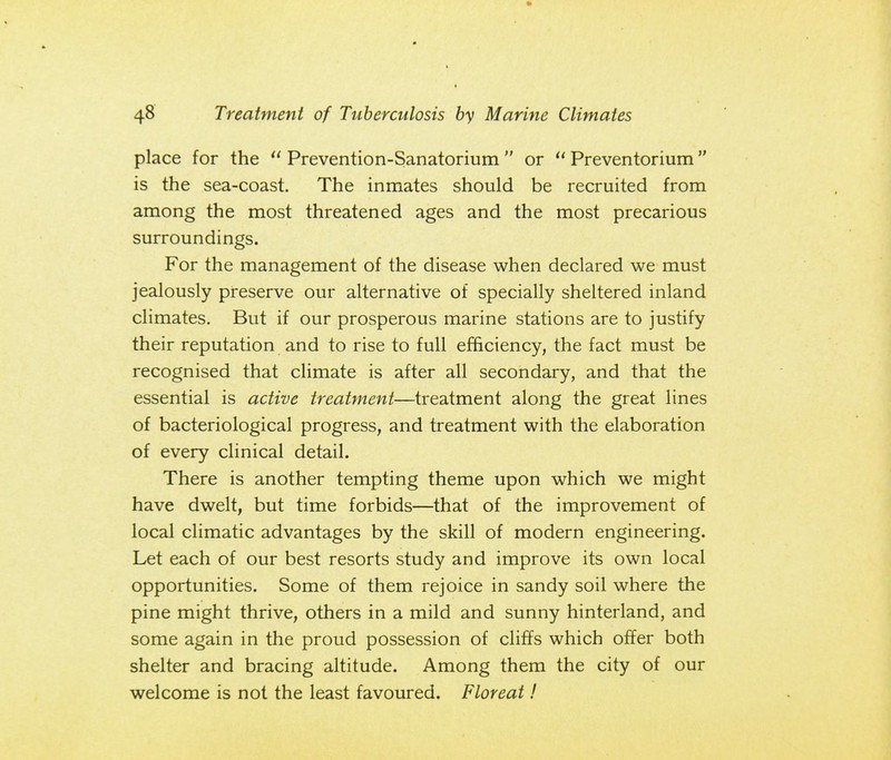 place for the  Prevention-Sanatorium  or  Preventorium is the sea-coast. The inmates should be recruited from among the most threatened ages and the most precarious surroundings. For the management of the disease when declared we must jealously preserve our alternative of specially sheltered inland climates. But if our prosperous marine stations are to justify their reputation and to rise to full efficiency, the fact must be recognised that climate is after all secondary, and that the essential is active treatment—treatment along the great lines of bacteriological progress, and treatment with the elaboration of every clinical detail. There is another tempting theme upon which we might have dwelt, but time forbids—that of the improvement of local climatic advantages by the skill of modern engineering. Let each of our best resorts study and improve its own local opportunities. Some of them rejoice in sandy soil where the pine might thrive, others in a mild and sunny hinterland, and some again in the proud possession of cliffs which offer both shelter and bracing altitude. Among them the city of our welcome is not the least favoured. F lor eat!