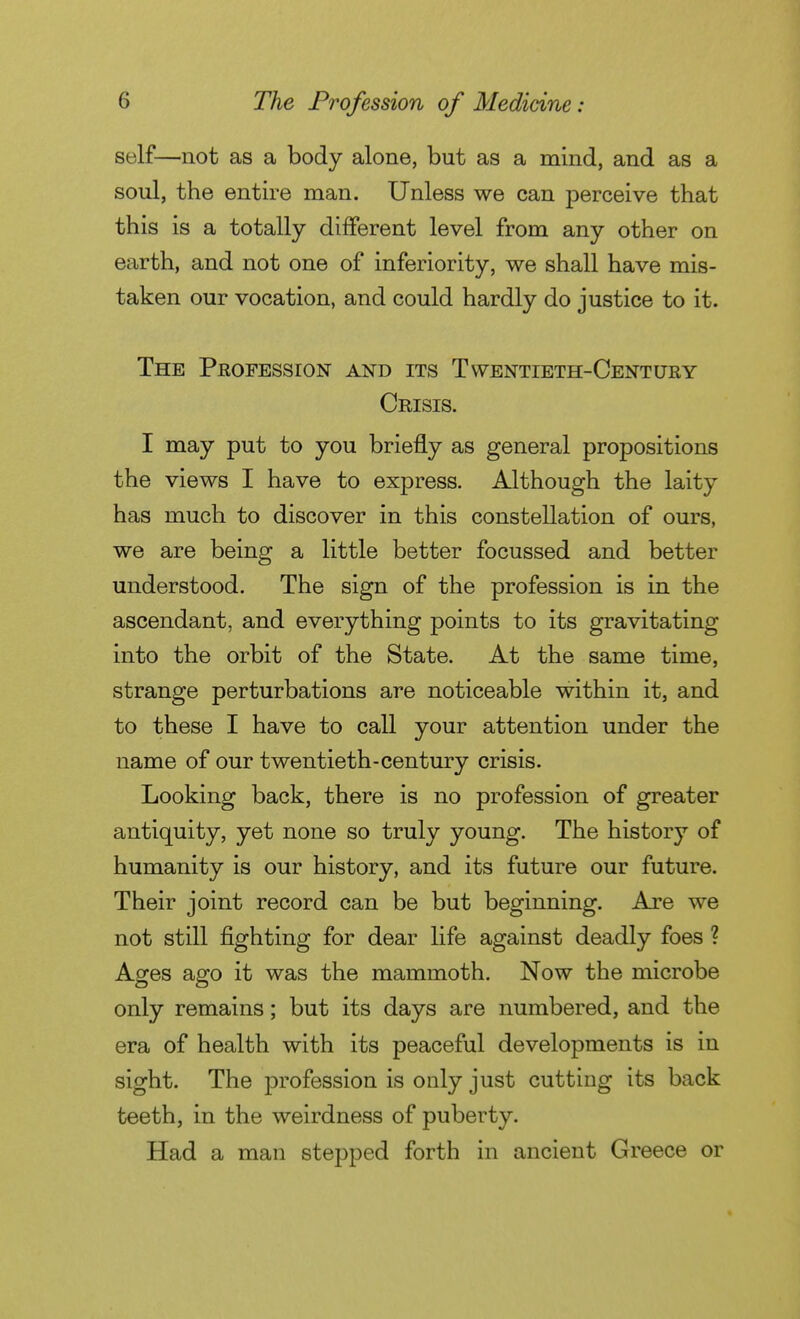 self—not as a body alone, but as a mind, and as a soul, the entire man. Unless we can perceive that this is a totally different level from any other on earth, and not one of inferiority, we shall have mis- taken our vocation, and could hardly do justice to it. The Profession and its Twentieth-Century Crisis. I may put to you briefly as general propositions the views I have to express. Although the laity has much to discover in this constellation of ours, we are being a little better focussed and better understood. The sign of the profession is in the ascendant, and everything points to its gravitating into the orbit of the State. At the same time, strange perturbations are noticeable within it, and to these I have to call your attention under the name of our twentieth-century crisis. Looking back, there is no profession of greater antiquity, yet none so truly young. The history of humanity is our history, and its future our future. Their joint record can be but beginning. Are we not still fighting for dear life against deadly foes ? Ages ago it was the mammoth. Now the microbe only remains ; but its days are numbered, and the era of health with its peaceful developments is in sight. The profession is only just cutting its back teeth, in the weirdness of puberty. Had a man stepped forth in ancient Greece or