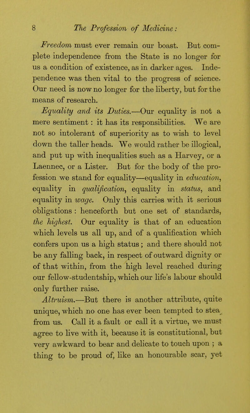 Freedom must ever remain our boast. But com- plete independence from the State is no longer for us a condition of existence, as in darker ages. Inde- pendence was then vital to the progress of science. Our need is now no longer for the liberty, but for the means of research. Equality and its Duties.—Our equality is not a mere sentiment : it has its responsibilities. We are not so intolerant of superiority as to wish to level down the taller heads. We would rather be illogical, and put up with inequalities such as a Harvey, or a Laennec, or a Lister. But for the body of the pro- fession we stand for equality—equality in education^ equality in qualification^ equality in status, and equality in wa^e. Only this carries with it serious obligations : henceforth but one set of standards, the highest. Our equality is that of an education which levels us all up, and of a qualification which confers upon us a high status ; and there should not be any falling back, in respect of outward dignity or of that within, from the high level reached during our fellow-studentship, which our life's labour should only further raise. Altruism.—But there is another attribute, quite unique, which no one has ever been tempted to stea from us. Call it a fault or call it a virtue, we must agree to live with it, because it is constitutional, but very awkward to bear and delicate to touch upon ; a thing to be proud of, like an honourable scar, yet